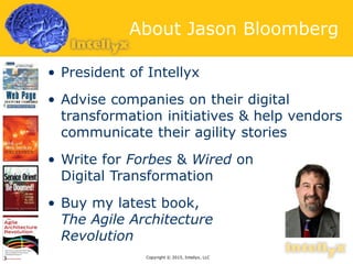 About Jason Bloomberg
• President of Intellyx
• Advise companies on their digital
transformation initiatives & help vendors
communicate their agility stories
• Write for Forbes & Wired on
Digital Transformation
• Buy my latest book,
The Agile Architecture
Revolution
Copyright © 2015, Intellyx, LLC3
 