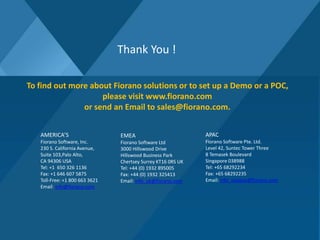 Thank You !
To find out more about Fiorano solutions or to set up a Demo or a POC,
please visit www.fiorano.com
or send an Email to sales@fiorano.com.
AMERICA’S
Fiorano Software, Inc.
230 S. California Avenue,
Suite 103,Palo Alto,
CA 94306 USA
Tel: +1 650 326 1136
Fax: +1 646 607 5875
Toll-Free: +1 800 663 3621
Email: info@fiorano.com
EMEA
Fiorano Software Ltd
3000 Hillswood Drive
Hillswood Business Park
Chertsey Surrey KT16 0RS UK
Tel: +44 (0) 1932 895005
Fax: +44 (0) 1932 325413
Email: info_uk@fiorano.com
APAC
Fiorano Software Pte. Ltd.
Level 42, Suntec Tower Three
8 Temasek Boulevard
Singapore 038988
Tel: +65 68292234
Fax: +65 68292235
Email: info_asiapac@fiorano.com
 