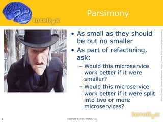 Parsimony
• As small as they should
be but no smaller
• As part of refactoring,
ask:
– Would this microservice
work better if it were
smaller?
– Would this microservice
work better if it were split
into two or more
microservices?
Copyright © 2015, Intellyx, LLC6
PhotoCredit:KeithWilliamsonhttps://www.flickr.com/photos/elwillo/
 
