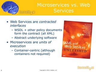 Microservices vs. Web
Services
• Web Services are contracted
interfaces
– WSDL + other policy documents
form the contract (all XML)
– Abstract underlying software
• Microservices are units of
execution
– Container-centric (although
containers not required)
Copyright © 2015, Intellyx, LLC9
 