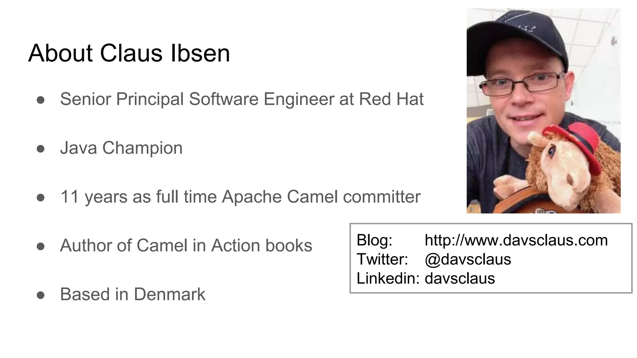About Claus Ibsen ● Senior Principal Software Engineer at Red Hat ● Java Champion ● 11 years as full time Apache Camel committer ● Author of Camel in Action books ● Based in Denmark Blog: http://www.davsclaus.com Twitter: @davsclaus Linkedin: davsclaus 