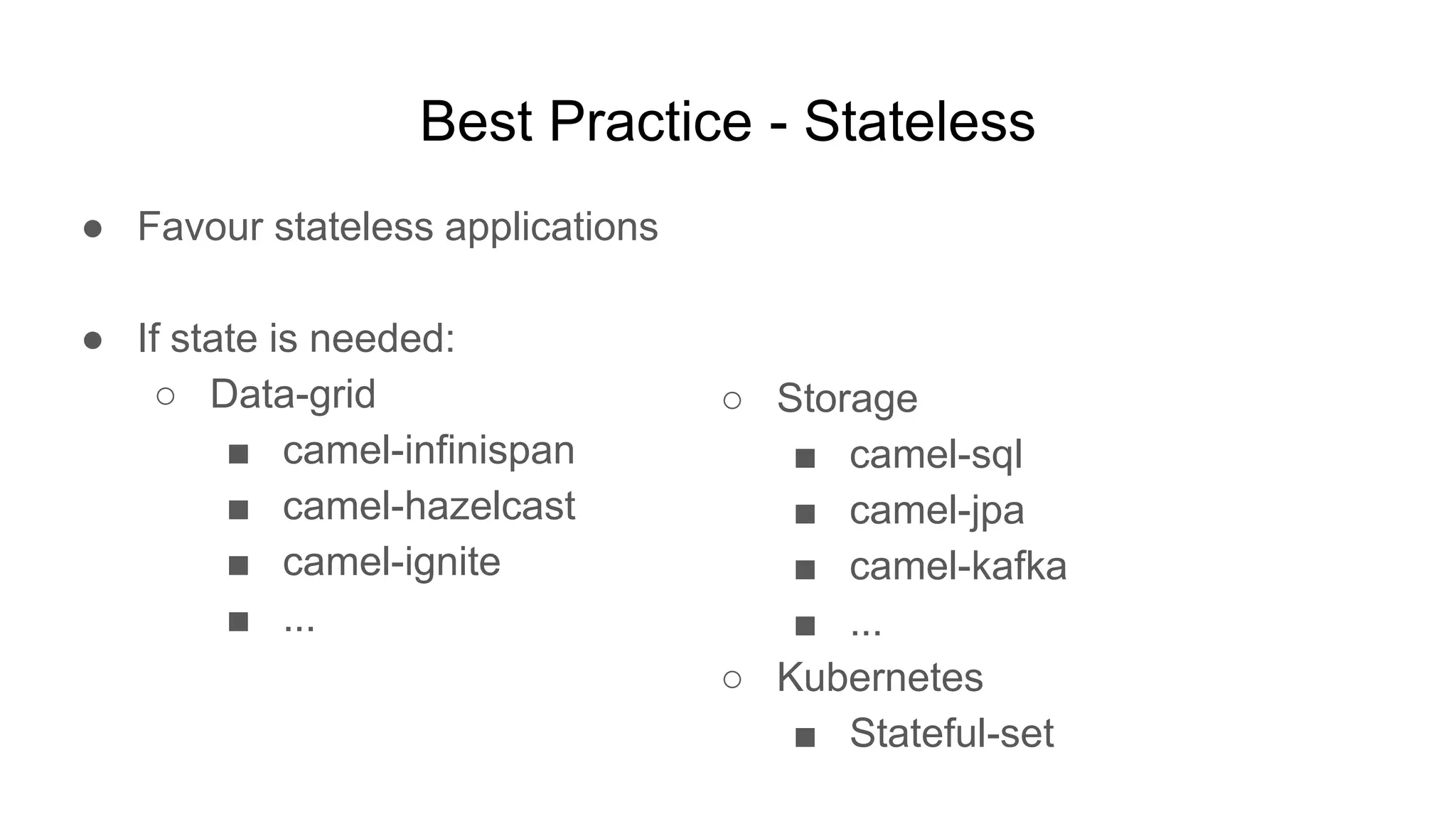 Best Practice - Stateless ● Favour stateless applications ● If state is needed: ○ Data-grid ■ camel-infinispan ■ camel-hazelcast ■ camel-ignite ■ ... ○ Storage ■ camel-sql ■ camel-jpa ■ camel-kafka ■ ... ○ Kubernetes ■ Stateful-set 