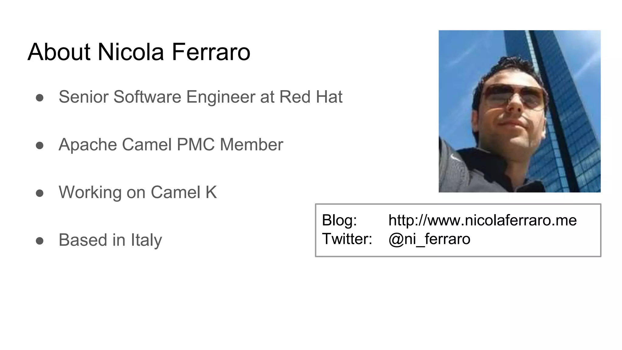 About Nicola Ferraro ● Senior Software Engineer at Red Hat ● Apache Camel PMC Member ● Working on Camel K ● Based in Italy Blog: http://www.nicolaferraro.me Twitter: @ni_ferraro 