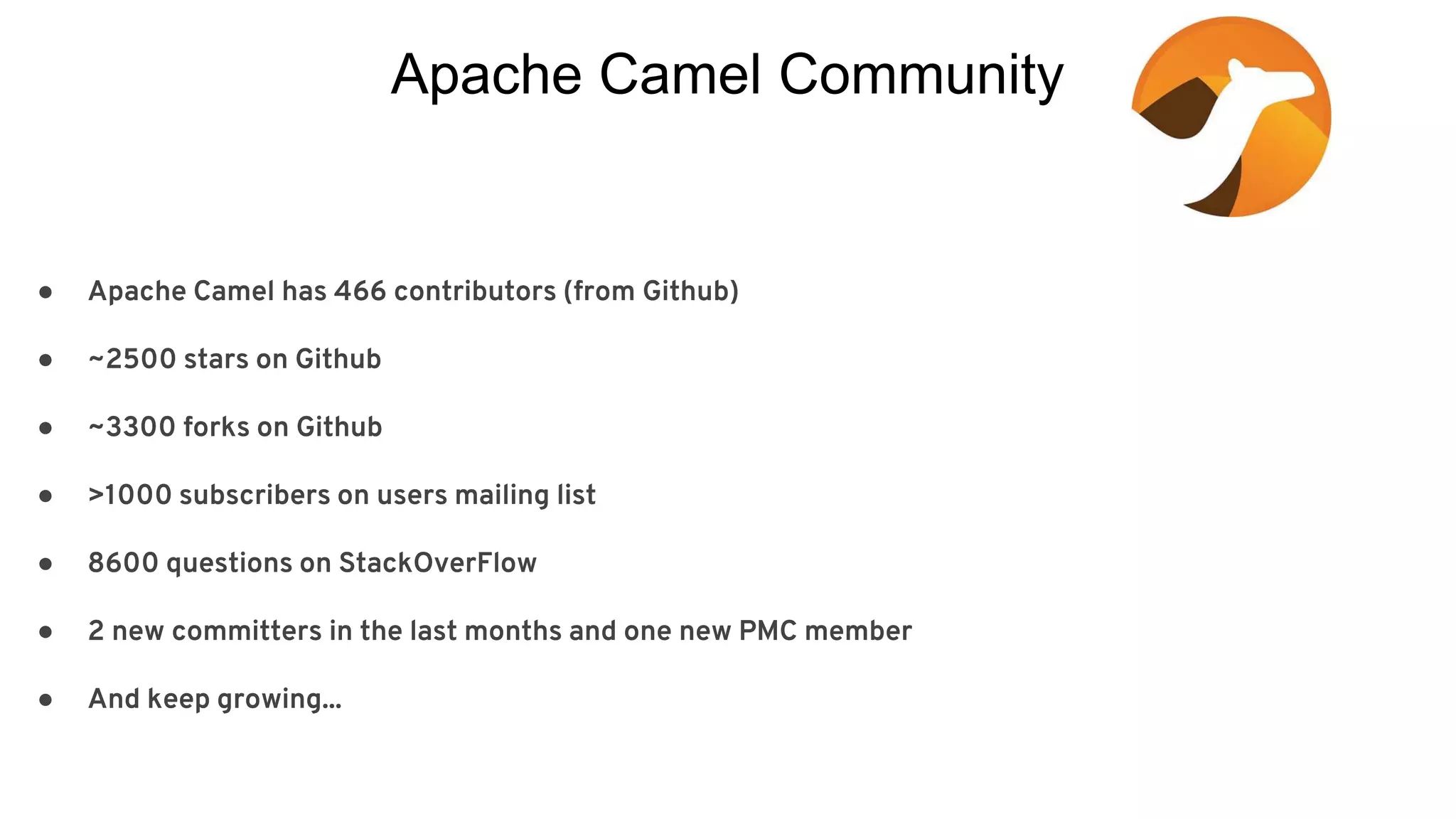 Apache Camel Community ● Apache Camel has 466 contributors (from Github) ● ~2500 stars on Github ● ~3300 forks on Github ● >1000 subscribers on users mailing list ● 8600 questions on StackOverFlow ● 2 new committers in the last months and one new PMC member ● And keep growing... 