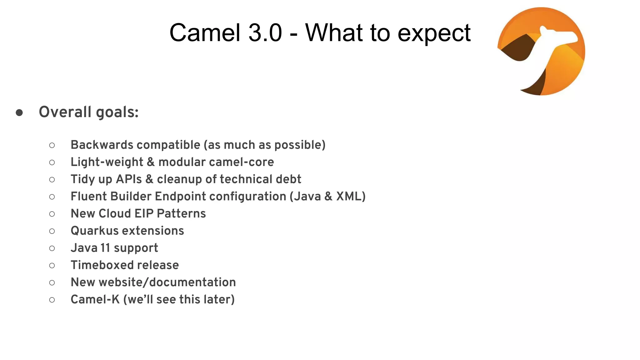 Camel 3.0 - What to expect ● Overall goals: ○ Backwards compatible (as much as possible) ○ Light-weight & modular camel-core ○ Tidy up APIs & cleanup of technical debt ○ Fluent Builder Endpoint configuration (Java & XML) ○ New Cloud EIP Patterns ○ Quarkus extensions ○ Java 11 support ○ Timeboxed release ○ New website/documentation ○ Camel-K (we’ll see this later) 