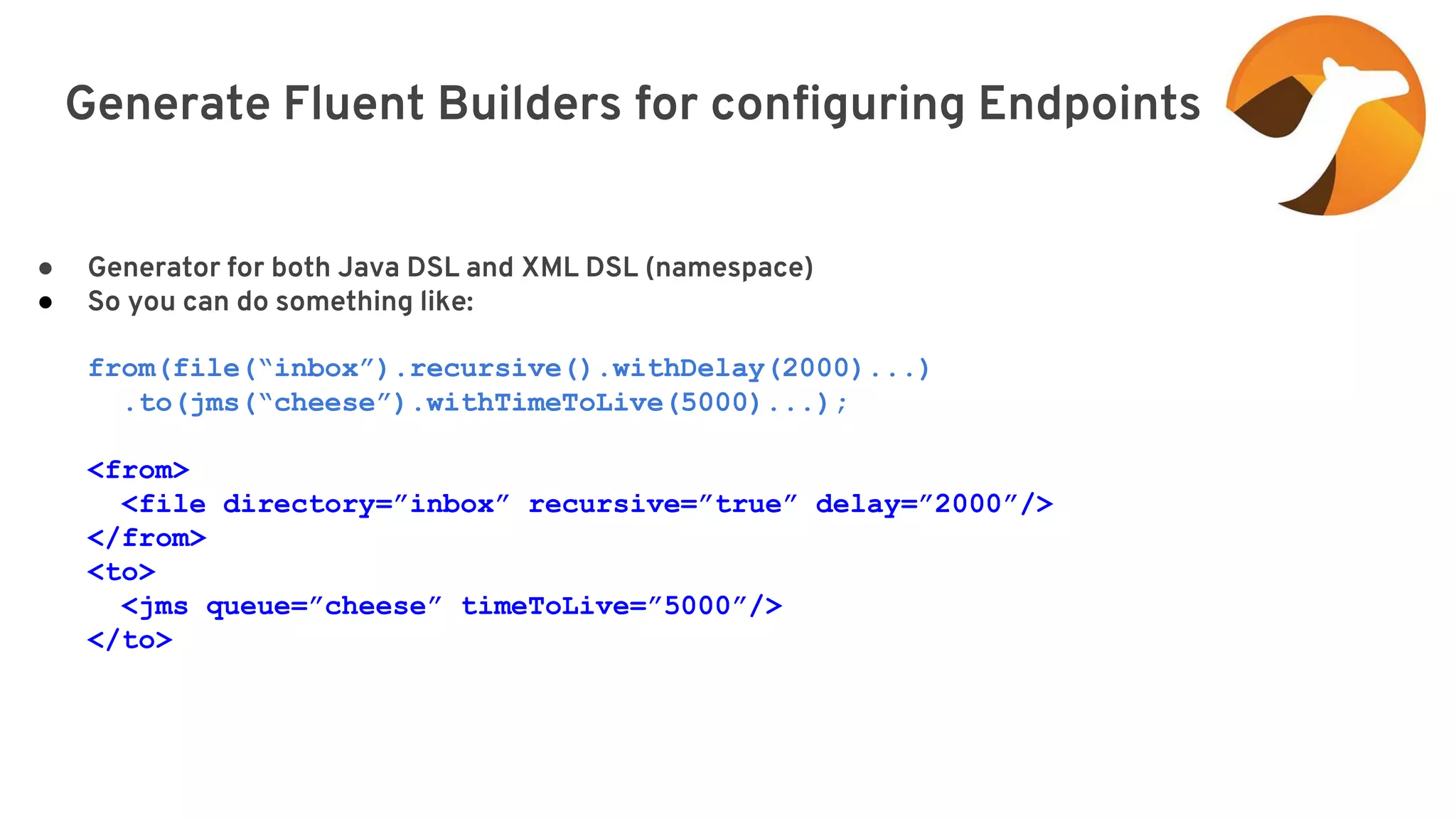 Generate Fluent Builders for configuring Endpoints elay=”2000”/> ● Generator for both Java DSL and XML DSL (namespace) ● So you can do something like: from(file(“inbox”).recursive().withDelay(2000)...) .to(jms(“cheese”).withTimeToLive(5000)...); <from> <file directory=”inbox” recursive=”true” delay=”2000”/> </from> <to> <jms queue=”cheese” timeToLive=”5000”/> </to> 