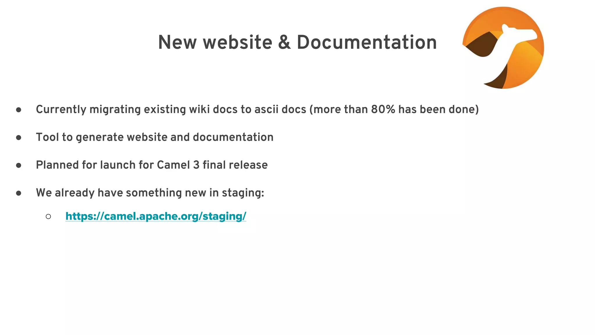 New website & Documentation elay=”2000”/> ● Currently migrating existing wiki docs to ascii docs (more than 80% has been done) ● Tool to generate website and documentation ● Planned for launch for Camel 3 final release ● We already have something new in staging: ○ https://camel.apache.org/staging/ 