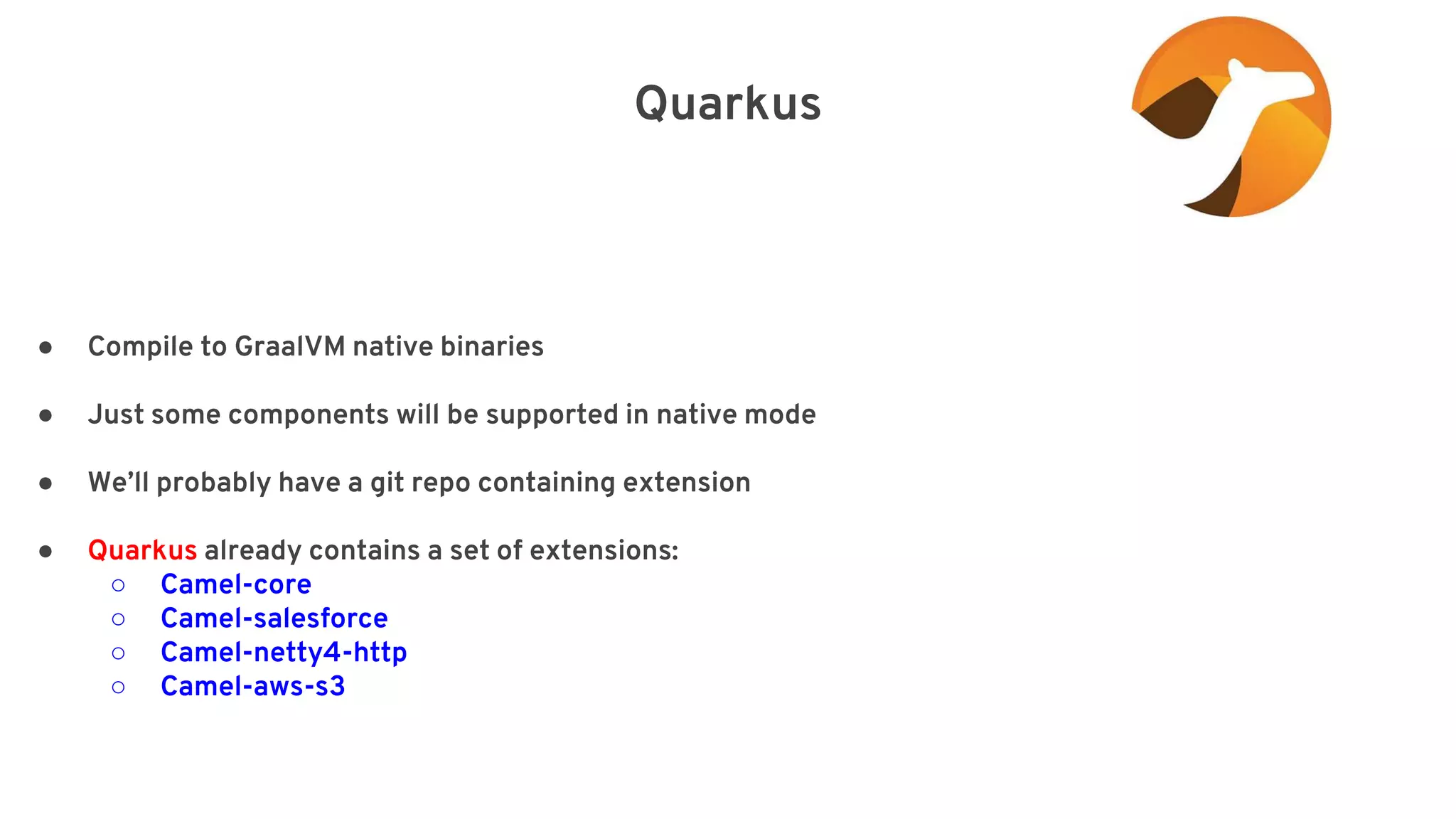 Quarkus elay=”2000”/> ● Compile to GraalVM native binaries ● Just some components will be supported in native mode ● We’ll probably have a git repo containing extension ● Quarkus already contains a set of extensions: ○ Camel-core ○ Camel-salesforce ○ Camel-netty4-http ○ Camel-aws-s3 