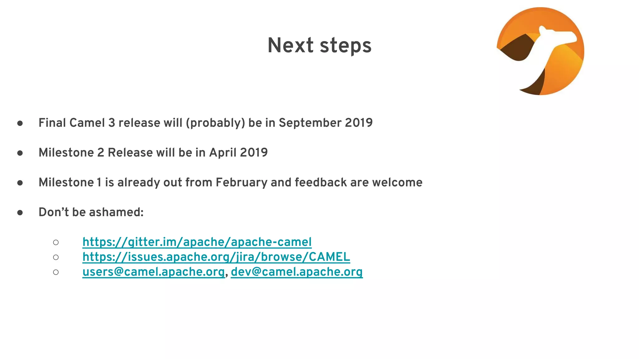 Next steps elay=”2000”/> ● Final Camel 3 release will (probably) be in September 2019 ● Milestone 2 Release will be in April 2019 ● Milestone 1 is already out from February and feedback are welcome ● Don’t be ashamed: ○ https://gitter.im/apache/apache-camel ○ https://issues.apache.org/jira/browse/CAMEL ○ users@camel.apache.org, dev@camel.apache.org 