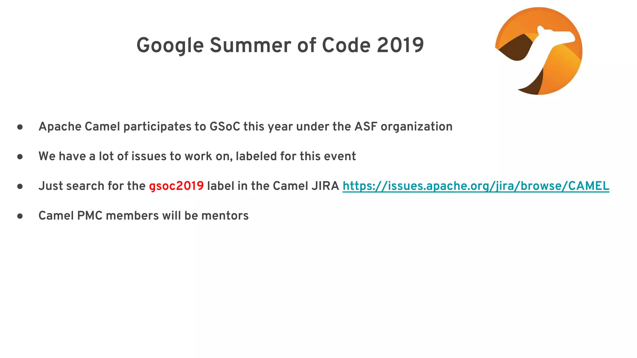 Google Summer of Code 2019 elay=”2000”/> ● Apache Camel participates to GSoC this year under the ASF organization ● We have a lot of issues to work on, labeled for this event ● Just search for the gsoc2019 label in the Camel JIRA https://issues.apache.org/jira/browse/CAMEL ● Camel PMC members will be mentors 