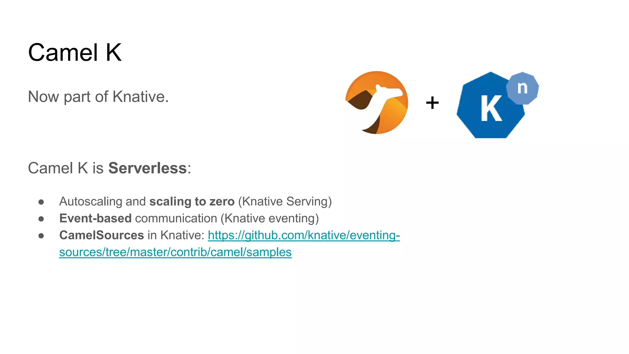 Camel K Now part of Knative. Camel K is Serverless: ● Autoscaling and scaling to zero (Knative Serving) ● Event-based communication (Knative eventing) ● CamelSources in Knative: https://github.com/knative/eventing- sources/tree/master/contrib/camel/samples + 