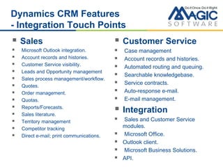 Dynamics CRM Features
- Integration Touch Points
 Sales
 Microsoft Outlook integration.
 Account records and histories.
 Customer Service visibility.
 Leads and Opportunity management
 Sales process management/workflow.
 Quotes.
 Order management.
 Quotas.
 Reports/Forecasts.
 Sales literature.
 Territory management
 Competitor tracking
 Direct e-mail; print communications.
 Customer Service
 Case management
 Account records and histories.
 Automated routing and queuing.
 Searchable knowledgebase.
 Service contracts.
 Auto-response e-mail.
 E-mail management.
 Integration
 Sales and Customer Service
modules.
 Microsoft Office.
 Outlook client.
 Microsoft Business Solutions.
 API.
 