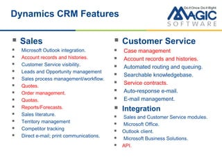 Dynamics CRM Features
 Sales
 Microsoft Outlook integration.
 Account records and histories.
 Customer Service visibility.
 Leads and Opportunity management
 Sales process management/workflow.
 Quotes.
 Order management.
 Quotas.
 Reports/Forecasts.
 Sales literature.
 Territory management
 Competitor tracking
 Direct e-mail; print communications.
 Customer Service
 Case management
 Account records and histories.
 Automated routing and queuing.
 Searchable knowledgebase.
 Service contracts.
 Auto-response e-mail.
 E-mail management.
 Integration
 Sales and Customer Service modules.
 Microsoft Office.
 Outlook client.
 Microsoft Business Solutions.
 API.
 