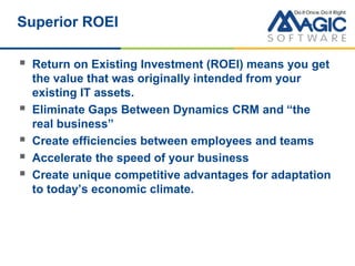 Superior ROEI
 Return on Existing Investment (ROEI) means you get
the value that was originally intended from your
existing IT assets.
 Eliminate Gaps Between Dynamics CRM and “the
real business”
 Create efficiencies between employees and teams
 Accelerate the speed of your business
 Create unique competitive advantages for adaptation
to today’s economic climate.
 
