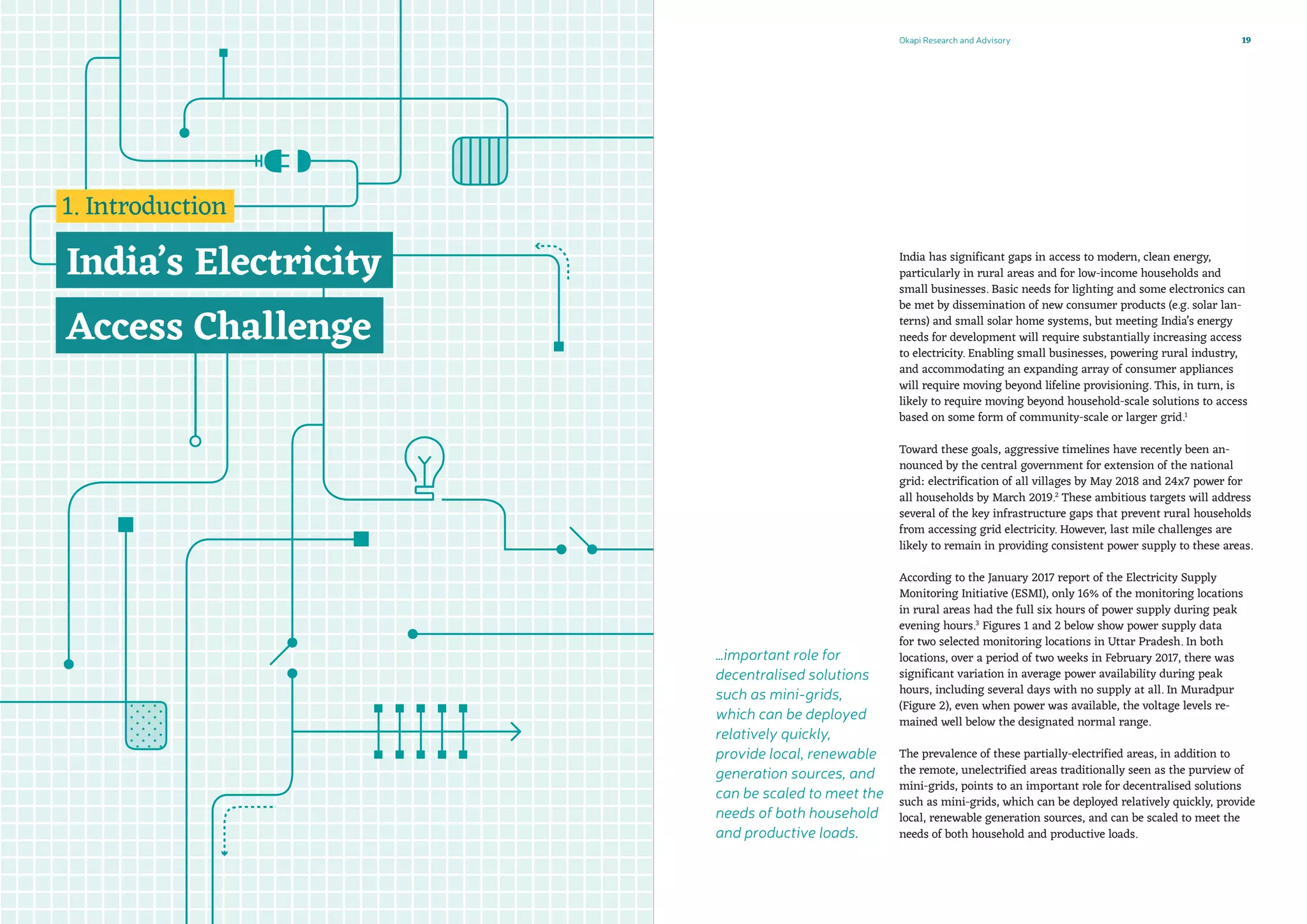 …important role for
decentralised solutions
such as mini-grids,
which can be deployed
relatively quickly,
provide local, renewable
generation sources, and
can be scaled to meet the
needs of both household
and productive loads.
Okapi Research and Advisory 19
India has significant gaps in access to modern, clean energy,
particularly in rural areas and for low-income households and
small businesses. Basic needs for lighting and some electronics can
be met by dissemination of new consumer products (e.g. solar lan-
terns) and small solar home systems, but meeting India’s energy
needs for development will require substantially increasing access
to electricity. Enabling small businesses, powering rural industry,
and accommodating an expanding array of consumer appliances
will require moving beyond lifeline provisioning. This, in turn, is
likely to require moving beyond household-scale solutions to access
based on some form of community-scale or larger grid.1
Toward these goals, aggressive timelines have recently been an-
nounced by the central government for extension of the national
grid: electrification of all villages by May 2018 and 24x7 power for
all households by March 2019.2
These ambitious targets will address
several of the key infrastructure gaps that prevent rural households
from accessing grid electricity. However, last mile challenges are
likely to remain in providing consistent power supply to these areas.
According to the January 2017 report of the Electricity Supply
Monitoring Initiative (ESMI), only 16% of the monitoring locations
in rural areas had the full six hours of power supply during peak
evening hours.3
Figures 1 and 2 below show power supply data
for two selected monitoring locations in Uttar Pradesh. In both
locations, over a period of two weeks in February 2017, there was
significant variation in average power availability during peak
hours, including several days with no supply at all. In Muradpur
(Figure 2), even when power was available, the voltage levels re-
mained well below the designated normal range.
The prevalence of these partially-electrified areas, in addition to
the remote, unelectrified areas traditionally seen as the purview of
mini-grids, points to an important role for decentralised solutions
such as mini-grids, which can be deployed relatively quickly, provide
local, renewable generation sources, and can be scaled to meet the
needs of both household and productive loads.
 
