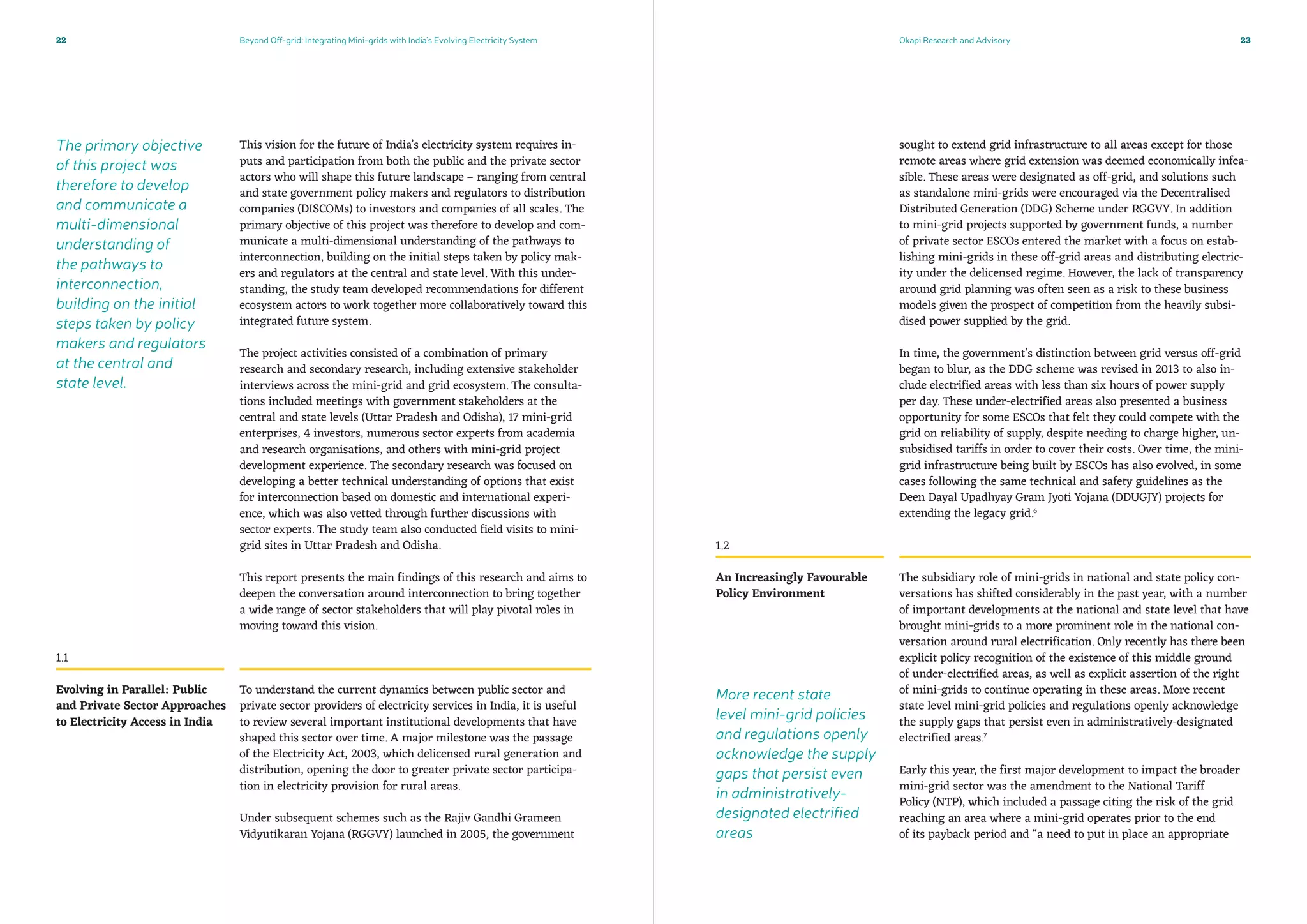 The primary objective
of this project was
therefore to develop
and communicate a
multi-dimensional
understanding of
the pathways to
interconnection,
building on the initial
steps taken by policy
makers and regulators
at the central and
state level.
Beyond Off-grid: Integrating Mini-grids with India’s Evolving Electricity System Okapi Research and Advisory22 23
This vision for the future of India’s electricity system requires in-
puts and participation from both the public and the private sector
actors who will shape this future landscape – ranging from central
and state government policy makers and regulators to distribution
companies (DISCOMs) to investors and companies of all scales. The
primary objective of this project was therefore to develop and com-
municate a multi-dimensional understanding of the pathways to
interconnection, building on the initial steps taken by policy mak-
ers and regulators at the central and state level. With this under-
standing, the study team developed recommendations for different
ecosystem actors to work together more collaboratively toward this
integrated future system.
The project activities consisted of a combination of primary
research and secondary research, including extensive stakeholder
interviews across the mini-grid and grid ecosystem. The consulta-
tions included meetings with government stakeholders at the
central and state levels (Uttar Pradesh and Odisha), 17 mini-grid
enterprises, 4 investors, numerous sector experts from academia
and research organisations, and others with mini-grid project
development experience. The secondary research was focused on
developing a better technical understanding of options that exist
for interconnection based on domestic and international experi-
ence, which was also vetted through further discussions with
sector experts. The study team also conducted field visits to mini-
grid sites in Uttar Pradesh and Odisha.
This report presents the main findings of this research and aims to
deepen the conversation around interconnection to bring together
a wide range of sector stakeholders that will play pivotal roles in
moving toward this vision.
To understand the current dynamics between public sector and
private sector providers of electricity services in India, it is useful
to review several important institutional developments that have
shaped this sector over time. A major milestone was the passage
of the Electricity Act, 2003, which delicensed rural generation and
distribution, opening the door to greater private sector participa-
tion in electricity provision for rural areas.
Under subsequent schemes such as the Rajiv Gandhi Grameen
Vidyutikaran Yojana (RGGVY) launched in 2005, the government
sought to extend grid infrastructure to all areas except for those
remote areas where grid extension was deemed economically infea-
sible. These areas were designated as off-grid, and solutions such
as standalone mini-grids were encouraged via the Decentralised
Distributed Generation (DDG) Scheme under RGGVY. In addition
to mini-grid projects supported by government funds, a number
of private sector ESCOs entered the market with a focus on estab-
lishing mini-grids in these off-grid areas and distributing electric-
ity under the delicensed regime. However, the lack of transparency
around grid planning was often seen as a risk to these business
models given the prospect of competition from the heavily subsi-
dised power supplied by the grid.
In time, the government’s distinction between grid versus off-grid
began to blur, as the DDG scheme was revised in 2013 to also in-
clude electrified areas with less than six hours of power supply
per day. These under-electrified areas also presented a business
opportunity for some ESCOs that felt they could compete with the
grid on reliability of supply, despite needing to charge higher, un-
subsidised tariffs in order to cover their costs. Over time, the mini-
grid infrastructure being built by ESCOs has also evolved, in some
cases following the same technical and safety guidelines as the
Deen Dayal Upadhyay Gram Jyoti Yojana (DDUGJY) projects for
extending the legacy grid.6
The subsidiary role of mini-grids in national and state policy con-
versations has shifted considerably in the past year, with a number
of important developments at the national and state level that have
brought mini-grids to a more prominent role in the national con-
versation around rural electrification. Only recently has there been
explicit policy recognition of the existence of this middle ground
of under-electrified areas, as well as explicit assertion of the right
of mini-grids to continue operating in these areas. More recent
state level mini-grid policies and regulations openly acknowledge
the supply gaps that persist even in administratively-designated
electrified areas.7
Early this year, the first major development to impact the broader
mini-grid sector was the amendment to the National Tariff
Policy (NTP), which included a passage citing the risk of the grid
reaching an area where a mini-grid operates prior to the end
of its payback period and “a need to put in place an appropriate
Evolving in Parallel: Public
and Private Sector Approaches
to Electricity Access in India
An Increasingly Favourable
Policy Environment
1.1
1.2
More recent state
level mini-grid policies
and regulations openly
acknowledge the supply
gaps that persist even
in administratively-
designated electrified
areas
 