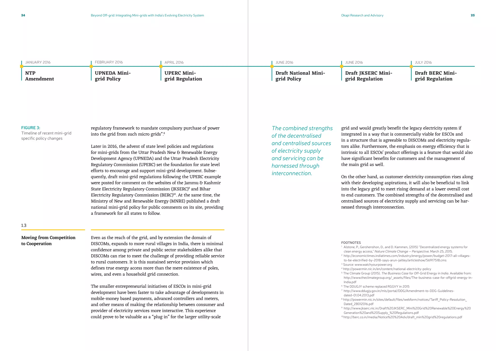 Beyond Off-grid: Integrating Mini-grids with India’s Evolving Electricity System Okapi Research and Advisory24 25
regulatory framework to mandate compulsory purchase of power
into the grid from such micro grids”.8
Later in 2016, the advent of state level policies and regulations
for mini-grids from the Uttar Pradesh New  Renewable Energy
Development Agency (UPNEDA) and the Uttar Pradesh Electricity
Regulatory Commission (UPERC) set the foundation for state level
efforts to encourage and support mini-grid development. Subse-
quently, draft mini-grid regulations following the UPERC example
were posted for comment on the websites of the Jammu  Kashmir
State Electricity Regulatory Commission (JKSERC)9
and Bihar
Electricity Regulatory Commission (BERC)10
. At the same time, the
Ministry of New and Renewable Energy (MNRE) published a draft
national mini-grid policy for public comments on its site, providing
a framework for all states to follow.
Even as the reach of the grid, and by extension the domain of
DISCOMs, expands to more rural villages in India, there is minimal
confidence among private and public sector stakeholders alike that
DISCOMs can rise to meet the challenge of providing reliable service
to rural customers. It is this sustained service provision which
defines true energy access more than the mere existence of poles,
wires, and even a household grid connection.
The smaller entrepreneurial initiatives of ESCOs in mini-grid
development have been faster to take advantage of developments in
mobile-money based payments, advanced controllers and meters,
and other means of making the relationship between consumer and
provider of electricity services more interactive. This experience
could prove to be valuable as a “plug in” for the larger utility-scale
1.3
JANUARY 2016
NTP
Amendment
FEBRUARY 2016
UPNEDA Mini-
grid Policy
APRIL 2016
UPERC Mini-
grid Regulation
JUNE 2016
Draft National Mini-
grid Policy
JUNE 2016
Draft JKSERC Mini-
grid Regulation
JULY 2016
Draft Berc Mini-
grid Regulation
Moving from Competition
to Cooperation
FIGURE 3:
Timeline of recent mini-grid
specific policy changes
FOOTNOTES
1
Alstone, P., Gershenshon, D., and D. Kammen, (2015) “Decentralized energy systems for
clean energy access,” Nature Climate Change – Perspective. March 25, 2015.
2
http://economictimes.indiatimes.com/industry/energy/power/budget-2017-all-villages-
to-be-electrified-by-2018-says-arun-jaitley/articleshow/56917518.cms
3
Source: www.watchyourpower.org
4
http://powermin.nic.in/en/content/national-electricity-policy
5
The Climate Group (2015). The Business Case for Off-Grid Energy in India. Available from:
http://www.theclimategroup.org/_assets/files/The-business-case-for-offgrid-energy-in-
India.pdf
6
The DDUGJY scheme replaced RGGVY in 2015
7
http://www.ddugjy.gov.in/mis/portal/DDG/Amendment-to-DDG-Guidelines-
dated-01.04.2013.pdf
8
http://powermin.nic.in/sites/default/files/webform/notices/Tariff_Policy-Resolution_
Dated_28012016.pdf
9
http://www.jkserc.nic.in/Draft%20JKSERC_Mini%20Grid%20Renewable%20Energy%20
Generation%20and%20Supply_%20Regulations.pdf
10
http://berc.co.in/media/Notice%20%20Adv/draft_min%20grid%20regulations.pdf
grid and would greatly benefit the legacy electricity system if
integrated in a way that is commercially viable for ESCOs and
in a structure that is agreeable to DISCOMs and electricity regula-
tors alike. Furthermore, the emphasis on energy efficiency that is
intrinsic to all ESCOs’ product offerings is a feature that would also
have significant benefits for customers and the management of
the main grid as well.
On the other hand, as customer electricity consumption rises along
with their developing aspirations, it will also be beneficial to link
into the legacy grid to meet rising demand at a lower overall cost
to end customers. The combined strengths of the decentralised and
centralised sources of electricity supply and servicing can be har-
nessed through interconnection.
The combined strengths
of the decentralised
and centralised sources
of electricity supply
and servicing can be
harnessed through
interconnection.
 