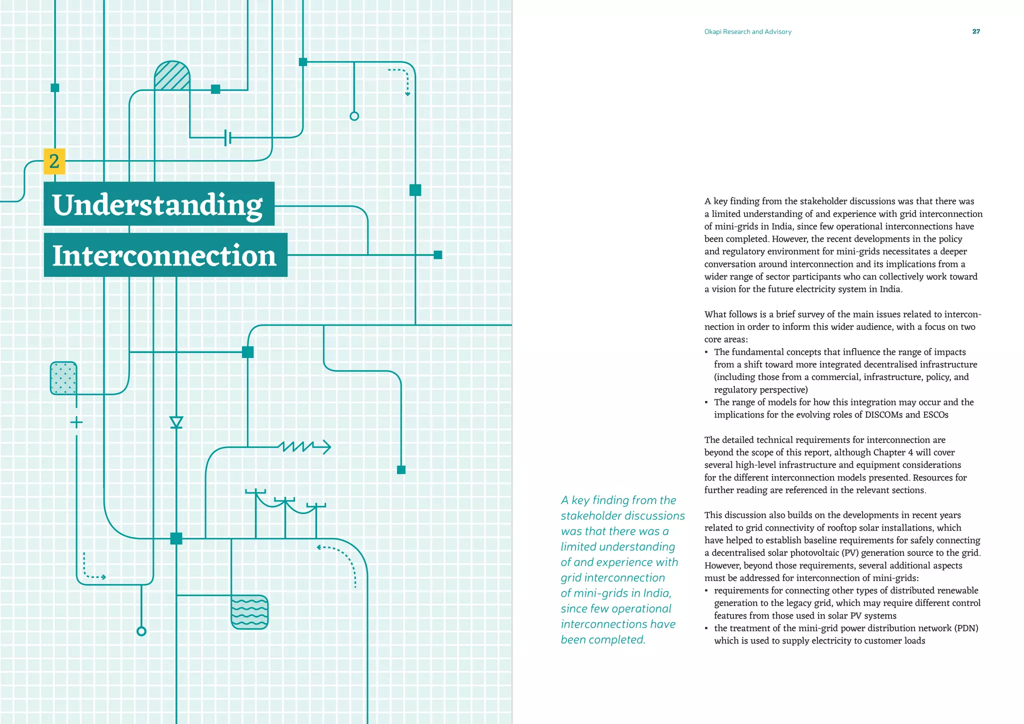 Okapi Research and Advisory 27
A key finding from the stakeholder discussions was that there was
a limited understanding of and experience with grid interconnection
of mini-grids in India, since few operational interconnections have
been completed. However, the recent developments in the policy
and regulatory environment for mini-grids necessitates a deeper
conversation around interconnection and its implications from a
wider range of sector participants who can collectively work toward
a vision for the future electricity system in India.
What follows is a brief survey of the main issues related to intercon-
nection in order to inform this wider audience, with a focus on two
core areas:
▪▪ The fundamental concepts that influence the range of impacts
from a shift toward more integrated decentralised infrastructure
(including those from a commercial, infrastructure, policy, and
regulatory perspective)
▪▪ The range of models for how this integration may occur and the
implications for the evolving roles of DISCOMs and ESCOs
The detailed technical requirements for interconnection are
beyond the scope of this report, although Chapter 4 will cover
several high-level infrastructure and equipment considerations
for the different interconnection models presented. Resources for
further reading are referenced in the relevant sections.
This discussion also builds on the developments in recent years
related to grid connectivity of rooftop solar installations, which
have helped to establish baseline requirements for safely connecting
a decentralised solar photovoltaic (PV) generation source to the grid.
However, beyond those requirements, several additional aspects
must be addressed for interconnection of mini-grids:
▪▪ requirements for connecting other types of distributed renewable
generation to the legacy grid, which may require different control
features from those used in solar PV systems
▪▪ the treatment of the mini-grid power distribution network (PDN)
which is used to supply electricity to customer loads
A key finding from the
stakeholder discussions
was that there was a
limited understanding
of and experience with
grid interconnection
of mini-grids in India,
since few operational
interconnections have
been completed.
 