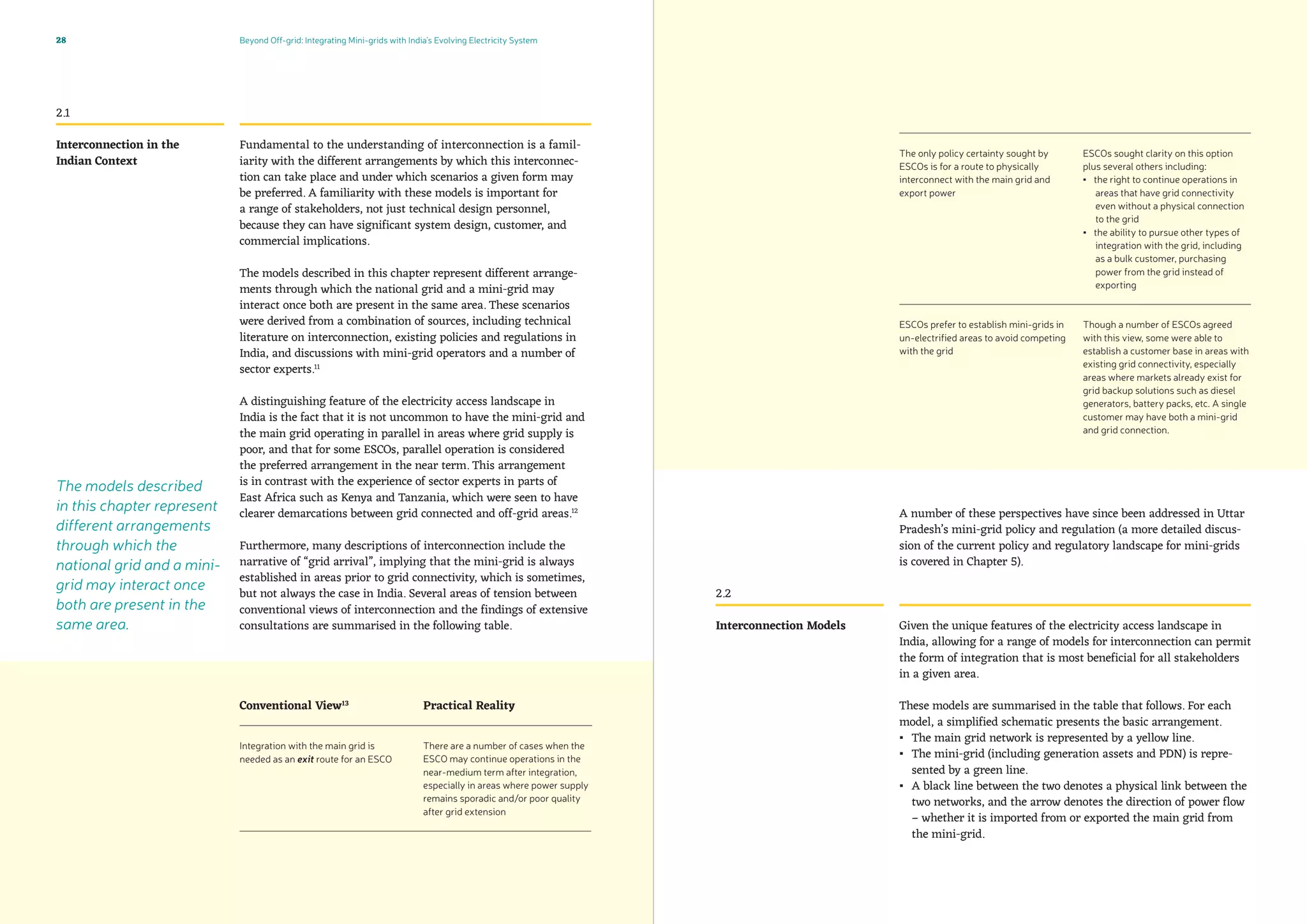 Beyond Off-grid: Integrating Mini-grids with India’s Evolving Electricity System28
Fundamental to the understanding of interconnection is a famil-
iarity with the different arrangements by which this interconnec-
tion can take place and under which scenarios a given form may
be preferred. A familiarity with these models is important for
a range of stakeholders, not just technical design personnel,
because they can have significant system design, customer, and
commercial implications.
The models described in this chapter represent different arrange-
ments through which the national grid and a mini-grid may
interact once both are present in the same area. These scenarios
were derived from a combination of sources, including technical
literature on interconnection, existing policies and regulations in
India, and discussions with mini-grid operators and a number of
sector experts.11
A distinguishing feature of the electricity access landscape in
India is the fact that it is not uncommon to have the mini-grid and
the main grid operating in parallel in areas where grid supply is
poor, and that for some ESCOs, parallel operation is considered
the preferred arrangement in the near term. This arrangement
is in contrast with the experience of sector experts in parts of
East Africa such as Kenya and Tanzania, which were seen to have
clearer demarcations between grid connected and off-grid areas.12
Furthermore, many descriptions of interconnection include the
narrative of “grid arrival”, implying that the mini-grid is always
established in areas prior to grid connectivity, which is sometimes,
but not always the case in India. Several areas of tension between
conventional views of interconnection and the findings of extensive
consultations are summarised in the following table.
2.1
Interconnection in the
Indian Context
A number of these perspectives have since been addressed in Uttar
Pradesh’s mini-grid policy and regulation (a more detailed discus-
sion of the current policy and regulatory landscape for mini-grids
is covered in Chapter 5).
Given the unique features of the electricity access landscape in
India, allowing for a range of models for interconnection can permit
the form of integration that is most beneficial for all stakeholders
in a given area.
These models are summarised in the table that follows. For each
model, a simplified schematic presents the basic arrangement.
▪▪ The main grid network is represented by a yellow line.
▪▪ The mini-grid (including generation assets and PDN) is repre-
sented by a green line.
▪▪ A black line between the two denotes a physical link between the
two networks, and the arrow denotes the direction of power flow
– whether it is imported from or exported the main grid from
the mini-grid.
2.2
Interconnection Models
The models described
in this chapter represent
different arrangements
through which the
national grid and a mini-
grid may interact once
both are present in the
same area.
ESCOs sought clarity on this option
plus several others including:
▪▪ the right to continue operations in
areas that have grid connectivity
even without a physical connection
to the grid
▪▪ the ability to pursue other types of
integration with the grid, including
as a bulk customer, purchasing
power from the grid instead of
exporting
Though a number of ESCOs agreed
with this view, some were able to
establish a customer base in areas with
existing grid connectivity, especially
areas where markets already exist for
grid backup solutions such as diesel
generators, battery packs, etc. A single
customer may have both a mini-grid
and grid connection.
Integration with the main grid is
needed as an exit route for an ESCO
The only policy certainty sought by
ESCOs is for a route to physically
interconnect with the main grid and
export power
ESCOs prefer to establish mini-grids in
un-electrified areas to avoid competing
with the grid
There are a number of cases when the
ESCO may continue operations in the
near-medium term after integration,
especially in areas where power supply
remains sporadic and/or poor quality
after grid extension
Conventional View13
Practical Reality
 