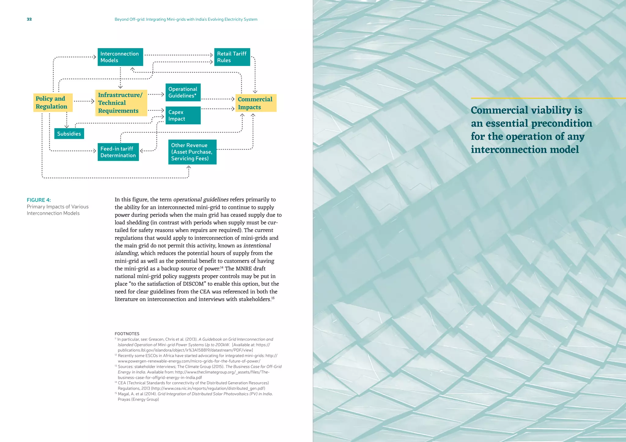 Beyond Off-grid: Integrating Mini-grids with India’s Evolving Electricity System32
FOOTNOTES
11
In particular, see: Greacen, Chris et al. (2013). A Guidebook on Grid Interconnection and
Islanded Operation of Mini-grid Power Systems Up to 200kW. [Available at: https://
publications.lbl.gov/islandora/object/ir%3A158819/datastream/PDF/view]
12
Recently some ESCOs in Africa have started advocating for integrated mini-grids: http://
www.powergen-renewable-energy.com/micro-grids-for-the-future-of-power/
13
Sources: stakeholder interviews; The Climate Group (2015). The Business Case for Off-Grid
Energy in India. Available from: http://www.theclimategroup.org/_assets/files/The-
business-case-for-offgrid-energy-in-India.pdf
14
CEA (Technical Standards for connectivity of the Distributed Generation Resources)
Regulations, 2013 (http://www.cea.nic.in/reports/regulation/distributed_gen.pdf)
15
Magal, A. et al (2014). Grid Integration of Distributed Solar Photovoltaics (PV) in India.
Prayas (Energy Group)
Commercial viability is
an essential precondition
for the operation of any
interconnection model
FIGURE 4:
Primary Impacts of Various
Interconnection Models
In this figure, the term operational guidelines refers primarily to
the ability for an interconnected mini-grid to continue to supply
power during periods when the main grid has ceased supply due to
load shedding (in contrast with periods when supply must be cur-
tailed for safety reasons when repairs are required). The current
regulations that would apply to interconnection of mini-grids and
the main grid do not permit this activity, known as intentional
islanding, which reduces the potential hours of supply from the
mini-grid as well as the potential benefit to customers of having
the mini-grid as a backup source of power.14
The MNRE draft
national mini-grid policy suggests proper controls may be put in
place “to the satisfaction of DISCOM” to enable this option, but the
need for clear guidelines from the CEA was referenced in both the
literature on interconnection and interviews with stakeholders.15
 