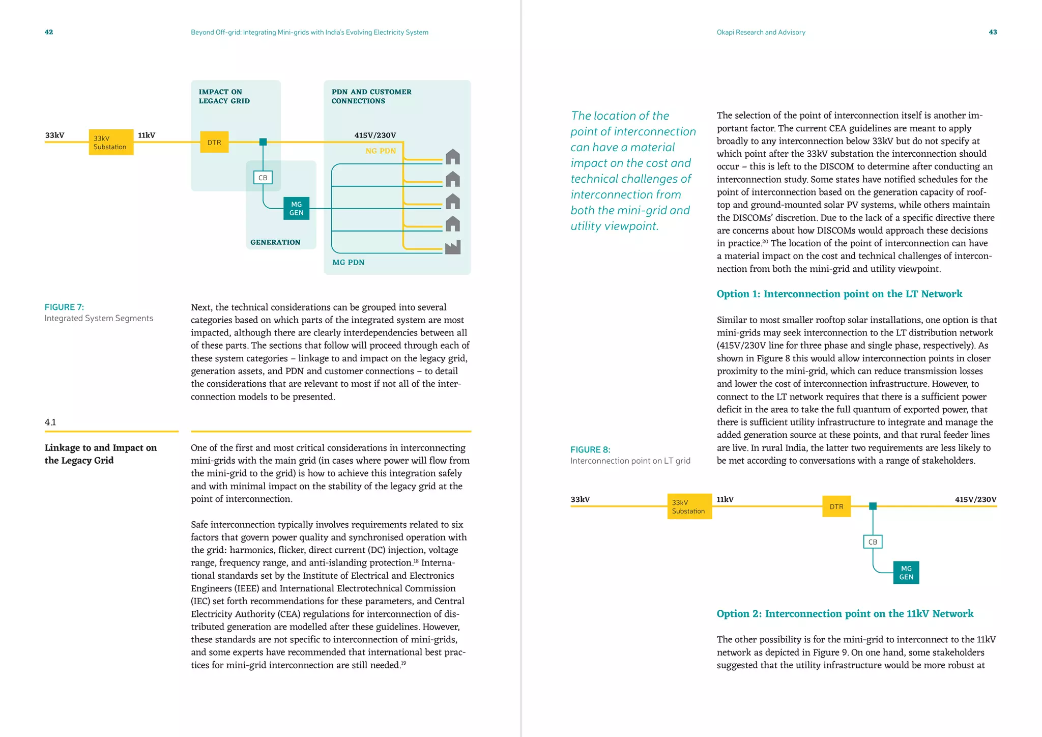 Beyond Off-grid: Integrating Mini-grids with India’s Evolving Electricity System Okapi Research and Advisory42 43
The selection of the point of interconnection itself is another im-
portant factor. The current CEA guidelines are meant to apply
broadly to any interconnection below 33kV but do not specify at
which point after the 33kV substation the interconnection should
occur – this is left to the DISCOM to determine after conducting an
interconnection study. Some states have notified schedules for the
point of interconnection based on the generation capacity of roof-
top and ground-mounted solar PV systems, while others maintain
the DISCOMs’ discretion. Due to the lack of a specific directive there
are concerns about how DISCOMs would approach these decisions
in practice.20
The location of the point of interconnection can have
a material impact on the cost and technical challenges of intercon-
nection from both the mini-grid and utility viewpoint.
Option 1: Interconnection point on the LT Network
Similar to most smaller rooftop solar installations, one option is that
mini-grids may seek interconnection to the LT distribution network
(415V/230V line for three phase and single phase, respectively). As
shown in Figure 8 this would allow interconnection points in closer
proximity to the mini-grid, which can reduce transmission losses
and lower the cost of interconnection infrastructure. However, to
connect to the LT network requires that there is a sufficient power
deficit in the area to take the full quantum of exported power, that
there is sufficient utility infrastructure to integrate and manage the
added generation source at these points, and that rural feeder lines
are live. In rural India, the latter two requirements are less likely to
be met according to conversations with a range of stakeholders.
Option 2: Interconnection point on the 11kV Network
The other possibility is for the mini-grid to interconnect to the 11kV
network as depicted in Figure 9. On one hand, some stakeholders
suggested that the utility infrastructure would be more robust at
Next, the technical considerations can be grouped into several
categories based on which parts of the integrated system are most
impacted, although there are clearly interdependencies between all
of these parts. The sections that follow will proceed through each of
these system categories – linkage to and impact on the legacy grid,
generation assets, and PDN and customer connections – to detail
the considerations that are relevant to most if not all of the inter-
connection models to be presented.
One of the first and most critical considerations in interconnecting
mini-grids with the main grid (in cases where power will flow from
the mini-grid to the grid) is how to achieve this integration safely
and with minimal impact on the stability of the legacy grid at the
point of interconnection.
Safe interconnection typically involves requirements related to six
factors that govern power quality and synchronised operation with
the grid: harmonics, flicker, direct current (DC) injection, voltage
range, frequency range, and anti-islanding protection.18
Interna-
tional standards set by the Institute of Electrical and Electronics
Engineers (IEEE) and International Electrotechnical Commission
(IEC) set forth recommendations for these parameters, and Central
Electricity Authority (CEA) regulations for interconnection of dis-
tributed generation are modelled after these guidelines. However,
these standards are not specific to interconnection of mini-grids,
and some experts have recommended that international best prac-
tices for mini-grid interconnection are still needed.19
4.1
Linkage to and Impact on
the Legacy Grid
FIGURE 7:
Integrated System Segments
FIGURE 8:
Interconnection point on LT grid
The location of the
point of interconnection
can have a material
impact on the cost and
technical challenges of
interconnection from
both the mini-grid and
utility viewpoint.
 