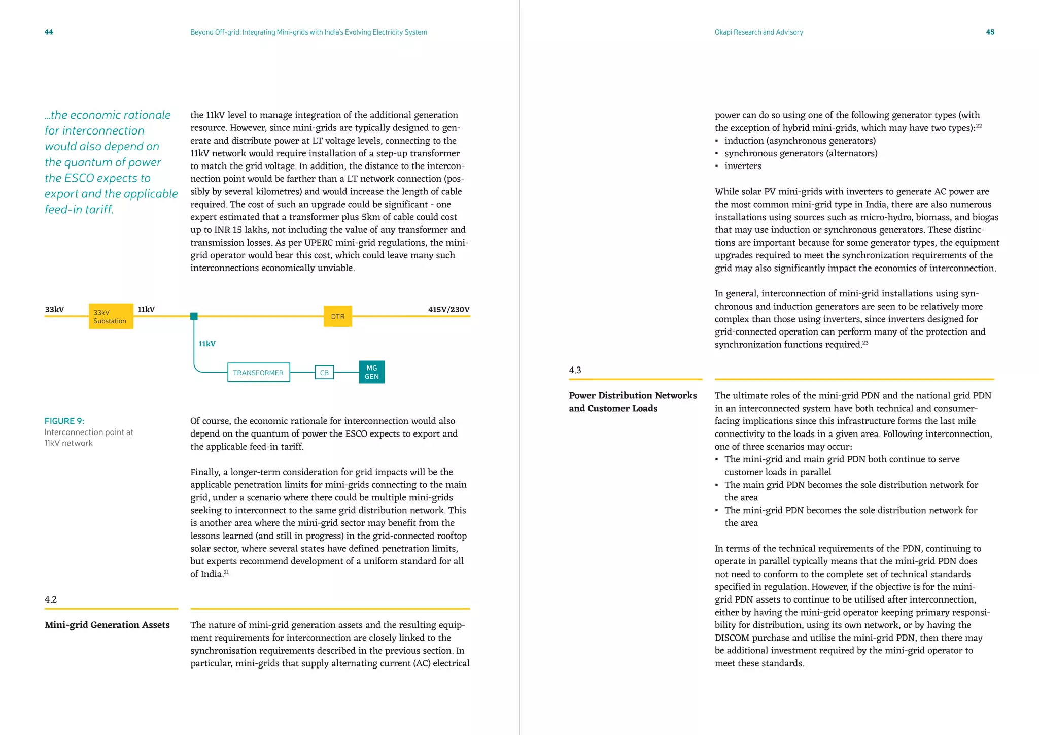 Beyond Off-grid: Integrating Mini-grids with India’s Evolving Electricity System Okapi Research and Advisory44 45
power can do so using one of the following generator types (with
the exception of hybrid mini-grids, which may have two types):22
▪▪ induction (asynchronous generators)
▪▪ synchronous generators (alternators)
▪▪ inverters
While solar PV mini-grids with inverters to generate AC power are
the most common mini-grid type in India, there are also numerous
installations using sources such as micro-hydro, biomass, and biogas
that may use induction or synchronous generators. These distinc-
tions are important because for some generator types, the equipment
upgrades required to meet the synchronization requirements of the
grid may also significantly impact the economics of interconnection.
In general, interconnection of mini-grid installations using syn-
chronous and induction generators are seen to be relatively more
complex than those using inverters, since inverters designed for
grid-connected operation can perform many of the protection and
synchronization functions required.23
The ultimate roles of the mini-grid PDN and the national grid PDN
in an interconnected system have both technical and consumer-
facing implications since this infrastructure forms the last mile
connectivity to the loads in a given area. Following interconnection,
one of three scenarios may occur:
▪▪ The mini-grid and main grid PDN both continue to serve
customer loads in parallel
▪▪ The main grid PDN becomes the sole distribution network for
the area
▪▪ The mini-grid PDN becomes the sole distribution network for
the area
In terms of the technical requirements of the PDN, continuing to
operate in parallel typically means that the mini-grid PDN does
not need to conform to the complete set of technical standards
specified in regulation. However, if the objective is for the mini-
grid PDN assets to continue to be utilised after interconnection,
either by having the mini-grid operator keeping primary responsi-
bility for distribution, using its own network, or by having the
DISCOM purchase and utilise the mini-grid PDN, then there may
be additional investment required by the mini-grid operator to
meet these standards.
the 11kV level to manage integration of the additional generation
resource. However, since mini-grids are typically designed to gen-
erate and distribute power at LT voltage levels, connecting to the
11kV network would require installation of a step-up transformer
to match the grid voltage. In addition, the distance to the intercon-
nection point would be farther than a LT network connection (pos-
sibly by several kilometres) and would increase the length of cable
required. The cost of such an upgrade could be significant - one
expert estimated that a transformer plus 5km of cable could cost
up to INR 15 lakhs, not including the value of any transformer and
transmission losses. As per UPERC mini-grid regulations, the mini-
grid operator would bear this cost, which could leave many such
interconnections economically unviable.
Of course, the economic rationale for interconnection would also
depend on the quantum of power the ESCO expects to export and
the applicable feed-in tariff.
Finally, a longer-term consideration for grid impacts will be the
applicable penetration limits for mini-grids connecting to the main
grid, under a scenario where there could be multiple mini-grids
seeking to interconnect to the same grid distribution network. This
is another area where the mini-grid sector may benefit from the
lessons learned (and still in progress) in the grid-connected rooftop
solar sector, where several states have defined penetration limits,
but experts recommend development of a uniform standard for all
of India.21
The nature of mini-grid generation assets and the resulting equip-
ment requirements for interconnection are closely linked to the
synchronisation requirements described in the previous section. In
particular, mini-grids that supply alternating current (AC) electrical
4.2
4.3
Mini-grid Generation Assets
Power Distribution Networks
and Customer Loads
FIGURE 9:
Interconnection point at
11kV network
…the economic rationale
for interconnection
would also depend on
the quantum of power
the ESCO expects to
export and the applicable
feed-in tariff.
 