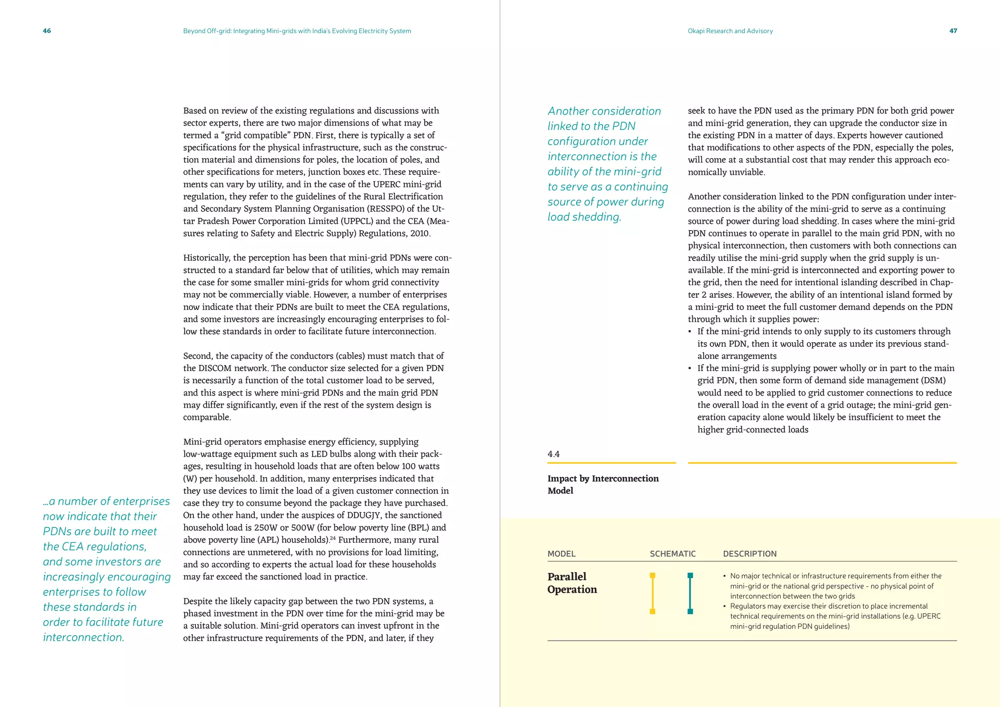 Beyond Off-grid: Integrating Mini-grids with India’s Evolving Electricity System Okapi Research and Advisory46 47
seek to have the PDN used as the primary PDN for both grid power
and mini-grid generation, they can upgrade the conductor size in
the existing PDN in a matter of days. Experts however cautioned
that modifications to other aspects of the PDN, especially the poles,
will come at a substantial cost that may render this approach eco-
nomically unviable.
Another consideration linked to the PDN configuration under inter-
connection is the ability of the mini-grid to serve as a continuing
source of power during load shedding. In cases where the mini-grid
PDN continues to operate in parallel to the main grid PDN, with no
physical interconnection, then customers with both connections can
readily utilise the mini-grid supply when the grid supply is un-
available. If the mini-grid is interconnected and exporting power to
the grid, then the need for intentional islanding described in Chap-
ter 2 arises. However, the ability of an intentional island formed by
a mini-grid to meet the full customer demand depends on the PDN
through which it supplies power:
▪▪ If the mini-grid intends to only supply to its customers through
its own PDN, then it would operate as under its previous stand-
alone arrangements
▪▪ If the mini-grid is supplying power wholly or in part to the main
grid PDN, then some form of demand side management (DSM)
would need to be applied to grid customer connections to reduce
the overall load in the event of a grid outage; the mini-grid gen-
eration capacity alone would likely be insufficient to meet the
higher grid-connected loads
Based on review of the existing regulations and discussions with
sector experts, there are two major dimensions of what may be
termed a “grid compatible” PDN. First, there is typically a set of
specifications for the physical infrastructure, such as the construc-
tion material and dimensions for poles, the location of poles, and
other specifications for meters, junction boxes etc. These require-
ments can vary by utility, and in the case of the UPERC mini-grid
regulation, they refer to the guidelines of the Rural Electrification
and Secondary System Planning Organisation (RESSPO) of the Ut-
tar Pradesh Power Corporation Limited (UPPCL) and the CEA (Mea-
sures relating to Safety and Electric Supply) Regulations, 2010.
Historically, the perception has been that mini-grid PDNs were con-
structed to a standard far below that of utilities, which may remain
the case for some smaller mini-grids for whom grid connectivity
may not be commercially viable. However, a number of enterprises
now indicate that their PDNs are built to meet the CEA regulations,
and some investors are increasingly encouraging enterprises to fol-
low these standards in order to facilitate future interconnection.
Second, the capacity of the conductors (cables) must match that of
the DISCOM network. The conductor size selected for a given PDN
is necessarily a function of the total customer load to be served,
and this aspect is where mini-grid PDNs and the main grid PDN
may differ significantly, even if the rest of the system design is
comparable.
Mini-grid operators emphasise energy efficiency, supplying
low-wattage equipment such as LED bulbs along with their pack-
ages, resulting in household loads that are often below 100 watts
(W) per household. In addition, many enterprises indicated that
they use devices to limit the load of a given customer connection in
case they try to consume beyond the package they have purchased.
On the other hand, under the auspices of DDUGJY, the sanctioned
household load is 250W or 500W (for below poverty line (BPL) and
above poverty line (APL) households).24
Furthermore, many rural
connections are unmetered, with no provisions for load limiting,
and so according to experts the actual load for these households
may far exceed the sanctioned load in practice.
Despite the likely capacity gap between the two PDN systems, a
phased investment in the PDN over time for the mini-grid may be
a suitable solution. Mini-grid operators can invest upfront in the
other infrastructure requirements of the PDN, and later, if they
4.4
Impact by Interconnection
Model
MODEL SCHEMATIC DESCRIPTION
Parallel
Operation
▪▪ No major technical or infrastructure requirements from either the
mini-grid or the national grid perspective - no physical point of
interconnection between the two grids
▪▪ Regulators may exercise their discretion to place incremental
technical requirements on the mini-grid installations (e.g. UPERC
mini-grid regulation PDN guidelines)
…a number of enterprises
now indicate that their
PDNs are built to meet
the CEA regulations,
and some investors are
increasingly encouraging
enterprises to follow
these standards in
order to facilitate future
interconnection.
Another consideration
linked to the PDN
configuration under
interconnection is the
ability of the mini-grid
to serve as a continuing
source of power during
load shedding.
 