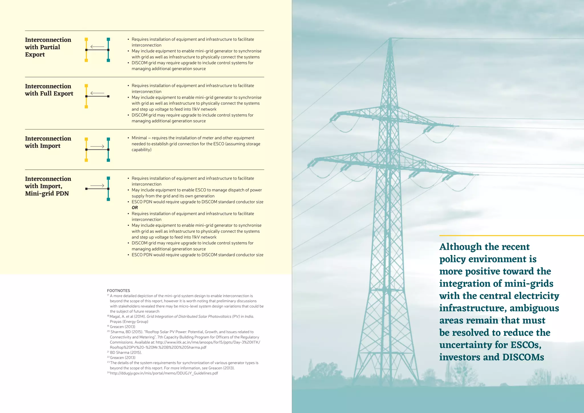FOOTNOTES
17
A more detailed depiction of the mini-grid system design to enable interconnection is
beyond the scope of this report, however it is worth noting that preliminary discussions
with stakeholders revealed there may be micro-level system design variations that could be
the subject of future research
18
Magal, A. et al (2014). Grid Integration of Distributed Solar Photovoltaics (PV) in India.
Prayas (Energy Group)
19
Greacen (2013)
20
Sharma, BD (2015). “Rooftop Solar PV Power: Potential, Growth, and Issues related to
Connectivity and Metering”. 7th Capacity Building Program for Officers of the Regulatory
Commissions. Available at: http://www.iitk.ac.in/ime/anoops/for15/ppts/Day-3%20IITK/
Rooftop%20PV%20-%20Mr.%20B%20D%20Sharma.pdf
21
BD Sharma (2015).
22
Greacen (2013)
23
The details of the system requirements for synchronization of various generator types is
beyond the scope of this report. For more information, see Greacen (2013).
24
http://ddugjy.gov.in/mis/portal/memo/DDUGJY_Guidelines.pdf
Interconnection
with Partial
Export
▪▪ Requires installation of equipment and infrastructure to facilitate
interconnection
▪▪ May include equipment to enable mini-grid generator to synchronise
with grid as well as infrastructure to physically connect the systems
▪▪ DISCOM grid may require upgrade to include control systems for
managing additional generation source
Interconnection
with Full Export
▪▪ Requires installation of equipment and infrastructure to facilitate
interconnection
▪▪ May include equipment to enable mini-grid generator to synchronise
with grid as well as infrastructure to physically connect the systems
and step up voltage to feed into 11kV network
▪▪ DISCOM grid may require upgrade to include control systems for
managing additional generation source
Interconnection
with Import
▪▪ Minimal – requires the installation of meter and other equipment
needed to establish grid connection for the ESCO (assuming storage
capability)
Interconnection
with Import,
Mini-grid PDN
▪▪ Requires installation of equipment and infrastructure to facilitate
interconnection
▪▪ May include equipment to enable ESCO to manage dispatch of power
supply from the grid and its own generation
▪▪ ESCO PDN would require upgrade to DISCOM standard conductor size
OR
▪▪ Requires installation of equipment and infrastructure to facilitate
interconnection
▪▪ May include equipment to enable mini-grid generator to synchronise
with grid as well as infrastructure to physically connect the systems
and step up voltage to feed into 11kV network
▪▪ DISCOM grid may require upgrade to include control systems for
managing additional generation source
▪▪ ESCO PDN would require upgrade to DISCOM standard conductor size
Although the recent
policy environment is
more positive toward the
integration of mini-grids
with the central electricity
infrastructure, ambiguous
areas remain that must
be resolved to reduce the
uncertainty for ESCOs,
investors and DISCOMs
 