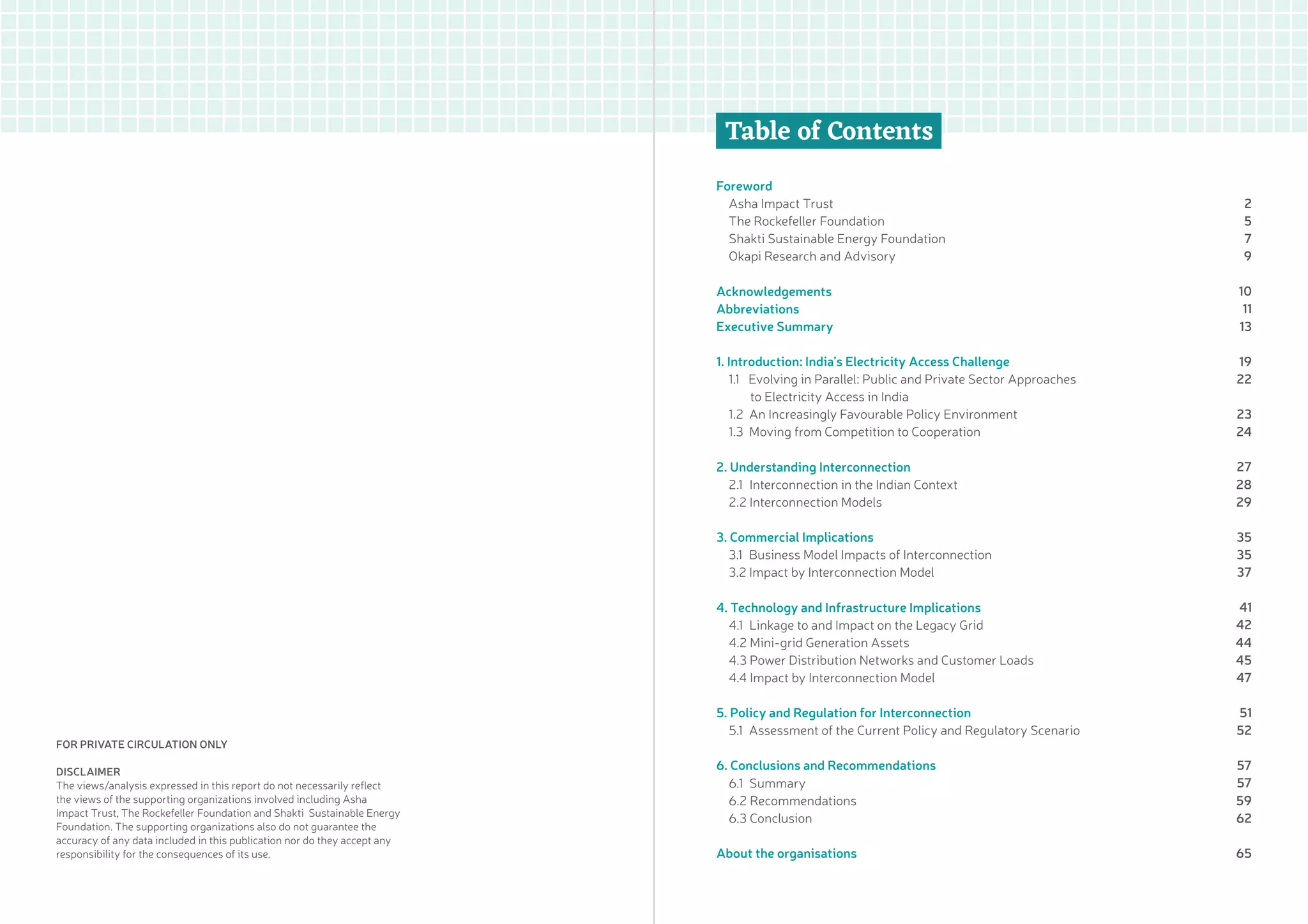 Beyond Off-grid: Integrating Mini-grids with India’s Evolving Electricity System Okapi Research and Advisory4 1
Table of Contents
Foreword
Asha Impact Trust	
The Rockefeller Foundation
Shakti Sustainable Energy Foundation
Okapi Research and Advisory
	
Acknowledgements	
Abbreviations	
Executive Summary
	
1. Introduction: India’s Electricity Access Challenge
1.1 Evolving in Parallel: Public and Private Sector Approaches
to Electricity Access in India	
1.2 An Increasingly Favourable Policy Environment	
1.3 Moving from Competition to Cooperation	
2. Understanding Interconnection	
2.1 Interconnection in the Indian Context	
2.2 Interconnection Models
	
3. Commercial Implications	
3.1 Business Model Impacts of Interconnection	
3.2 Impact by Interconnection Model	
4. Technology and Infrastructure Implications	
4.1 Linkage to and Impact on the Legacy Grid	
4.2 Mini-grid Generation Assets	
4.3 Power Distribution Networks and Customer Loads
4.4 Impact by Interconnection Model
	
5. Policy and Regulation for Interconnection
5.1 Assessment of the Current Policy and Regulatory Scenario
	
6. Conclusions and Recommendations	
6.1 Summary	
6.2 Recommendations	
6.3 Conclusion	
About the organisations
2
5
7
9
10
11
13
19
22
23
24
27
28
29
35
35
37
41
42
44
45
47
51
52
57
57
59
62
65
For private circulation only
Disclaimer
The views/analysis expressed in this report do not necessarily reflect
the views of the supporting organizations involved including Asha
Impact Trust, The Rockefeller Foundation and Shakti Sustainable Energy
Foundation. The supporting organizations also do not guarantee the
accuracy of any data included in this publication nor do they accept any
responsibility for the consequences of its use.
 