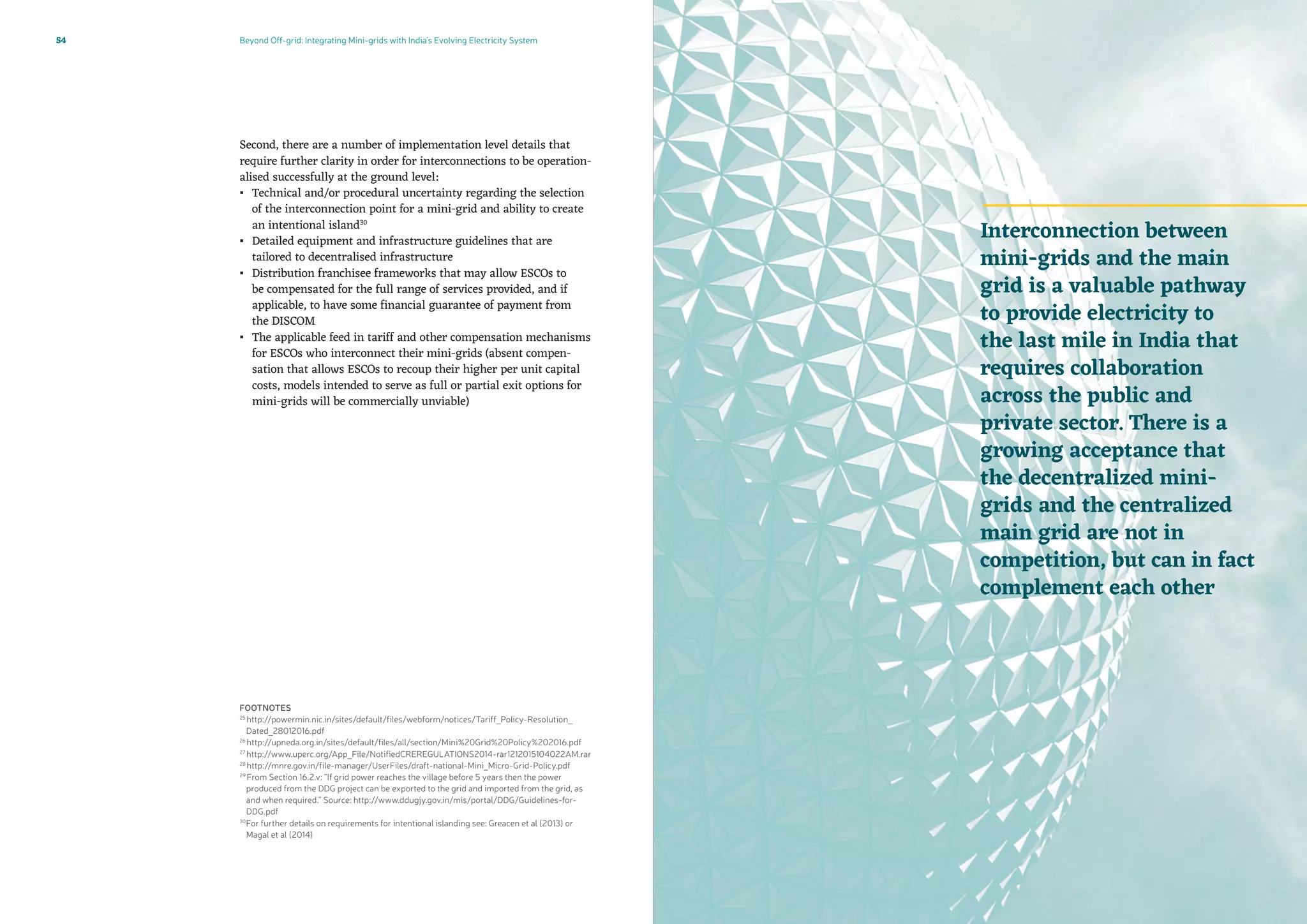 Beyond Off-grid: Integrating Mini-grids with India’s Evolving Electricity System54
Second, there are a number of implementation level details that
require further clarity in order for interconnections to be operation-
alised successfully at the ground level:
▪▪ Technical and/or procedural uncertainty regarding the selection
of the interconnection point for a mini-grid and ability to create
an intentional island30
▪▪ Detailed equipment and infrastructure guidelines that are
tailored to decentralised infrastructure
▪▪ Distribution franchisee frameworks that may allow ESCOs to
be compensated for the full range of services provided, and if
applicable, to have some financial guarantee of payment from
the DISCOM
▪▪ The applicable feed in tariff and other compensation mechanisms
for ESCOs who interconnect their mini-grids (absent compen-
sation that allows ESCOs to recoup their higher per unit capital
costs, models intended to serve as full or partial exit options for
mini-grids will be commercially unviable)
FOOTNOTES
25
http://powermin.nic.in/sites/default/files/webform/notices/Tariff_Policy-Resolution_
Dated_28012016.pdf
26
http://upneda.org.in/sites/default/files/all/section/Mini%20Grid%20Policy%202016.pdf
27
http://www.uperc.org/App_File/NotifiedCREREGULATIONS2014-rar1212015104022AM.rar
28
http://mnre.gov.in/file-manager/UserFiles/draft-national-Mini_Micro-Grid-Policy.pdf
29
From Section 16.2.v: “If grid power reaches the village before 5 years then the power
produced from the DDG project can be exported to the grid and imported from the grid, as
and when required.” Source: http://www.ddugjy.gov.in/mis/portal/DDG/Guidelines-for-
DDG.pdf
30
For further details on requirements for intentional islanding see: Greacen et al (2013) or
Magal et al (2014)
Interconnection between
mini-grids and the main
grid is a valuable pathway
to provide electricity to
the last mile in India that
requires collaboration
across the public and
private sector. There is a
growing acceptance that
the decentralized mini-
grids and the centralized
main grid are not in
competition, but can in fact
complement each other
 
