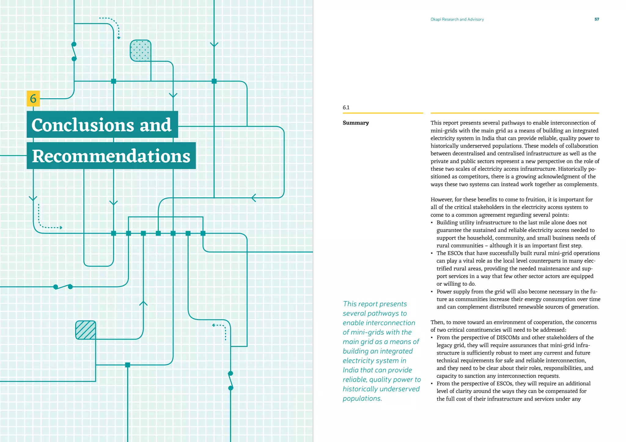 Okapi Research and Advisory 57
This report presents several pathways to enable interconnection of
mini-grids with the main grid as a means of building an integrated
electricity system in India that can provide reliable, quality power to
historically underserved populations. These models of collaboration
between decentralised and centralised infrastructure as well as the
private and public sectors represent a new perspective on the role of
these two scales of electricity access infrastructure. Historically po-
sitioned as competitors, there is a growing acknowledgment of the
ways these two systems can instead work together as complements.
However, for these benefits to come to fruition, it is important for
all of the critical stakeholders in the electricity access system to
come to a common agreement regarding several points:
▪▪ Building utility infrastructure to the last mile alone does not
guarantee the sustained and reliable electricity access needed to
support the household, community, and small business needs of
rural communities – although it is an important first step.
▪▪ The ESCOs that have successfully built rural mini-grid operations
can play a vital role as the local level counterparts in many elec-
trified rural areas, providing the needed maintenance and sup-
port services in a way that few other sector actors are equipped
or willing to do.
▪▪ Power supply from the grid will also become necessary in the fu-
ture as communities increase their energy consumption over time
and can complement distributed renewable sources of generation.
Then, to move toward an environment of cooperation, the concerns
of two critical constituencies will need to be addressed:
▪▪ From the perspective of DISCOMs and other stakeholders of the
legacy grid, they will require assurances that mini-grid infra-
structure is sufficiently robust to meet any current and future
technical requirements for safe and reliable interconnection,
and they need to be clear about their roles, responsibilities, and
capacity to sanction any interconnection requests.
▪▪ From the perspective of ESCOs, they will require an additional
level of clarity around the ways they can be compensated for
the full cost of their infrastructure and services under any
Summary
6.1
This report presents
several pathways to
enable interconnection
of mini-grids with the
main grid as a means of
building an integrated
electricity system in
India that can provide
reliable, quality power to
historically underserved
populations.
 