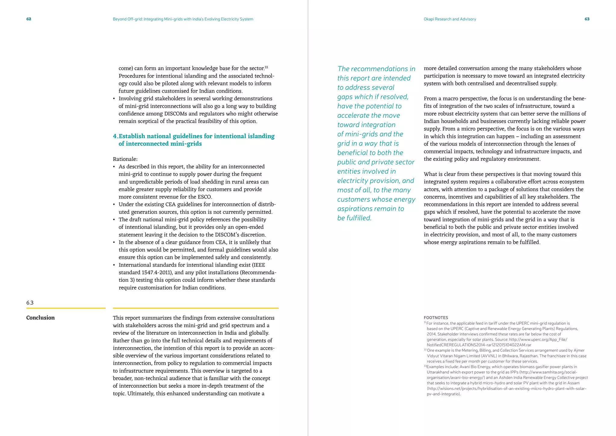 Beyond Off-grid: Integrating Mini-grids with India’s Evolving Electricity System Okapi Research and Advisory62 63
come) can form an important knowledge base for the sector.33
Procedures for intentional islanding and the associated technol-
ogy could also be piloted along with relevant models to inform
future guidelines customised for Indian conditions.
▪▪ Involving grid stakeholders in several working demonstrations
of mini-grid interconnections will also go a long way to building
confidence among DISCOMs and regulators who might otherwise
remain sceptical of the practical feasibility of this option.
4.	Establish national guidelines for intentional islanding
of interconnected mini-grids
Rationale:
▪▪ As described in this report, the ability for an interconnected
mini-grid to continue to supply power during the frequent
and unpredictable periods of load shedding in rural areas can
enable greater supply reliability for customers and provide
more consistent revenue for the ESCO.
▪▪ Under the existing CEA guidelines for interconnection of distrib-
uted generation sources, this option is not currently permitted.
▪▪ The draft national mini-grid policy references the possibility
of intentional islanding, but it provides only an open-ended
statement leaving it the decision to the DISCOM’s discretion.
▪▪ In the absence of a clear guidance from CEA, it is unlikely that
this option would be permitted, and formal guidelines would also
ensure this option can be implemented safely and consistently.
▪▪ International standards for intentional islanding exist (IEEE
standard 1547.4-2011), and any pilot installations (Recommenda-
tion 3) testing this option could inform whether these standards
require customisation for Indian conditions.
This report summarizes the findings from extensive consultations
with stakeholders across the mini-grid and grid spectrum and a
review of the literature on interconnection in India and globally.
Rather than go into the full technical details and requirements of
interconnection, the intention of this report is to provide an acces-
sible overview of the various important considerations related to
interconnection, from policy to regulation to commercial impacts
to infrastructure requirements. This overview is targeted to a
broader, non-technical audience that is familiar with the concept
of interconnection but seeks a more in-depth treatment of the
topic. Ultimately, this enhanced understanding can motivate a
more detailed conversation among the many stakeholders whose
participation is necessary to move toward an integrated electricity
system with both centralised and decentralised supply.
From a macro perspective, the focus is on understanding the bene-
fits of integration of the two scales of infrastructure, toward a
more robust electricity system that can better serve the millions of
Indian households and businesses currently lacking reliable power
supply. From a micro perspective, the focus is on the various ways
in which this integration can happen – including an assessment
of the various models of interconnection through the lenses of
commercial impacts, technology and infrastructure impacts, and
the existing policy and regulatory environment.
What is clear from these perspectives is that moving toward this
integrated system requires a collaborative effort across ecosystem
actors, with attention to a package of solutions that considers the
concerns, incentives and capabilities of all key stakeholders. The
recommendations in this report are intended to address several
gaps which if resolved, have the potential to accelerate the move
toward integration of mini-grids and the grid in a way that is
beneficial to both the public and private sector entities involved
in electricity provision, and most of all, to the many customers
whose energy aspirations remain to be fulfilled.
Conclusion
6.3
FOOTNOTES
31
For instance, the applicable feed in tariff under the UPERC mini-grid regulation is
based on the UPERC (Captive and Renewable Energy Generating Plants) Regulations,
2014. Stakeholder interviews confirmed these rates are far below the cost of
generation, especially for solar plants. Source: http://www.uperc.org/App_File/
NotifiedCREREGULATIONS2014-rar1212015104022AM.rar
32
One example is the Metering, Billing, and Collection Services arrangement used by Ajmer
Vidyut Vitaran Nigam Limited (AVVNL) in Bhilwara, Rajasthan. The franchisee in this case
receives a fixed fee per month per customer for these services.
33
Examples include: Avani Bio Energy, which operates biomass gasifier power plants in
Uttarakhand which export power to the grid as IPPs (http://www.samhita.org/social-
organisation/avani-bio-energy/) and an Ashden India Renewable Energy Collective project
that seeks to integrate a hybrid micro-hydro and solar PV plant with the grid in Assam
(http://wisions.net/projects/hybridisation-of-an-existing-micro-hydro-plant-with-solar-
pv-and-integratio).
The recommendations in
this report are intended
to address several
gaps which if resolved,
have the potential to
accelerate the move
toward integration
of mini-grids and the
grid in a way that is
beneficial to both the
public and private sector
entities involved in
electricity provision, and
most of all, to the many
customers whose energy
aspirations remain to
be fulfilled.
 