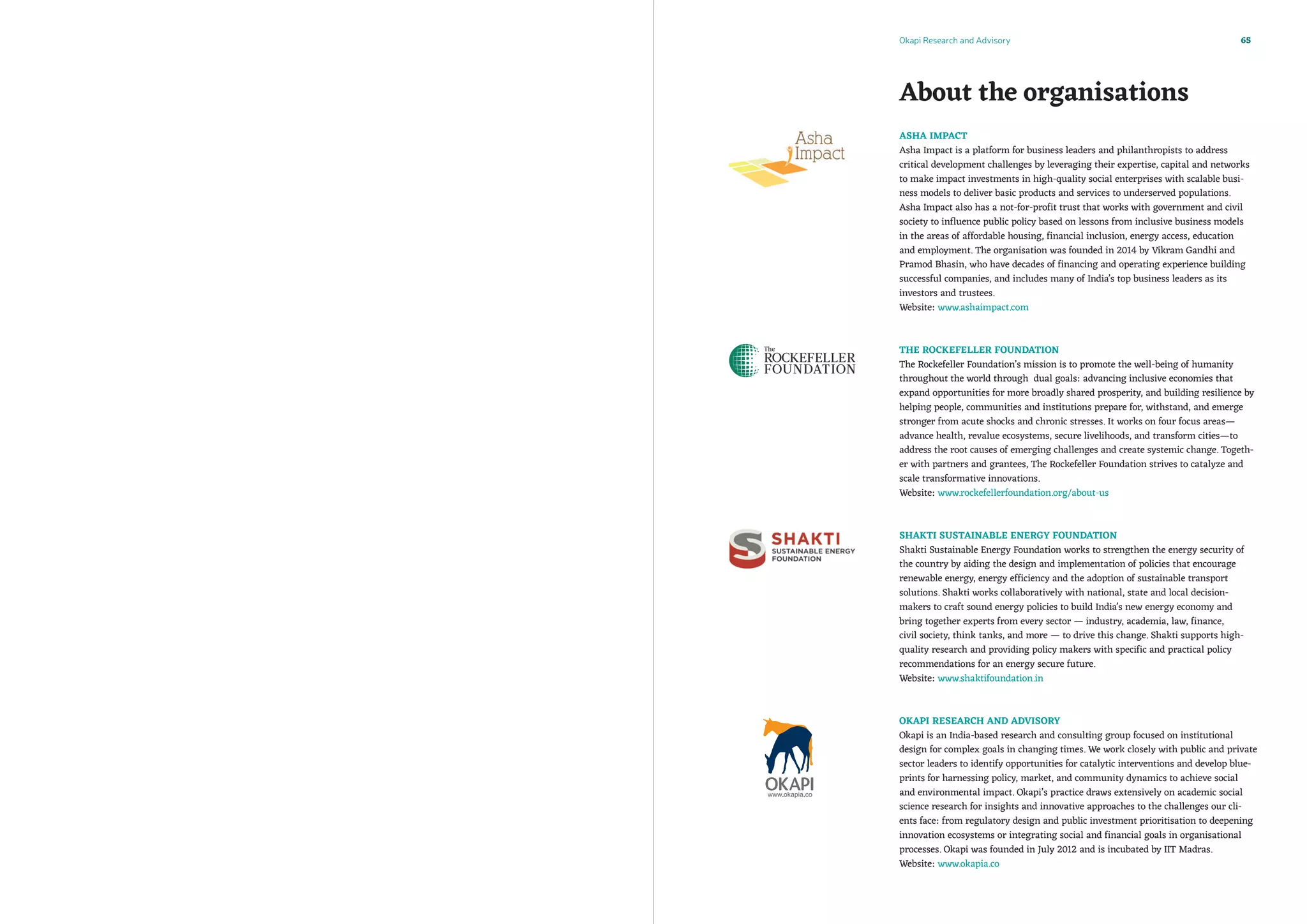 Okapi Research and Advisory 65
About the organisations
Asha Impact
Asha Impact is a platform for business leaders and philanthropists to address
critical development challenges by leveraging their expertise, capital and networks
to make impact investments in high-quality social enterprises with scalable busi-
ness models to deliver basic products and services to underserved populations.
Asha Impact also has a not-for-profit trust that works with government and civil
society to influence public policy based on lessons from inclusive business models
in the areas of affordable housing, financial inclusion, energy access, education
and employment. The organisation was founded in 2014 by Vikram Gandhi and
Pramod Bhasin, who have decades of financing and operating experience building
successful companies, and includes many of India’s top business leaders as its
investors and trustees.
Website: www.ashaimpact.com
The Rockefeller Foundation
The Rockefeller Foundation’s mission is to promote the well-being of humanity
throughout the world through dual goals: advancing inclusive economies that
expand opportunities for more broadly shared prosperity, and building resilience by
helping people, communities and institutions prepare for, withstand, and emerge
stronger from acute shocks and chronic stresses. It works on four focus areas—
advance health, revalue ecosystems, secure livelihoods, and transform cities—to
address the root causes of emerging challenges and create systemic change. Togeth-
er with partners and grantees, The Rockefeller Foundation strives to catalyze and
scale transformative innovations.
Website: www.rockefellerfoundation.org/about-us
Shakti Sustainable Energy Foundation 
Shakti Sustainable Energy Foundation works to strengthen the energy security of
the country by aiding the design and implementation of policies that encourage
renewable energy, energy efficiency and the adoption of sustainable transport
solutions. Shakti works collaboratively with national, state and local decision-
makers to craft sound energy policies to build India’s new energy economy and
bring together experts from every sector — industry, academia, law, finance,
civil society, think tanks, and more — to drive this change. Shakti supports high-
quality research and providing policy makers with specific and practical policy
recommendations for an energy secure future.
Website: www.shaktifoundation.in
Okapi Research and Advisory
Okapi is an India-based research and consulting group focused on institutional
design for complex goals in changing times. We work closely with public and private
sector leaders to identify opportunities for catalytic interventions and develop blue-
prints for harnessing policy, market, and community dynamics to achieve social
and environmental impact. Okapi’s practice draws extensively on academic social
science research for insights and innovative approaches to the challenges our cli-
ents face: from regulatory design and public investment prioritisation to deepening
innovation ecosystems or integrating social and financial goals in organisational
processes. Okapi was founded in July 2012 and is incubated by IIT Madras.
Website: www.okapia.co
 