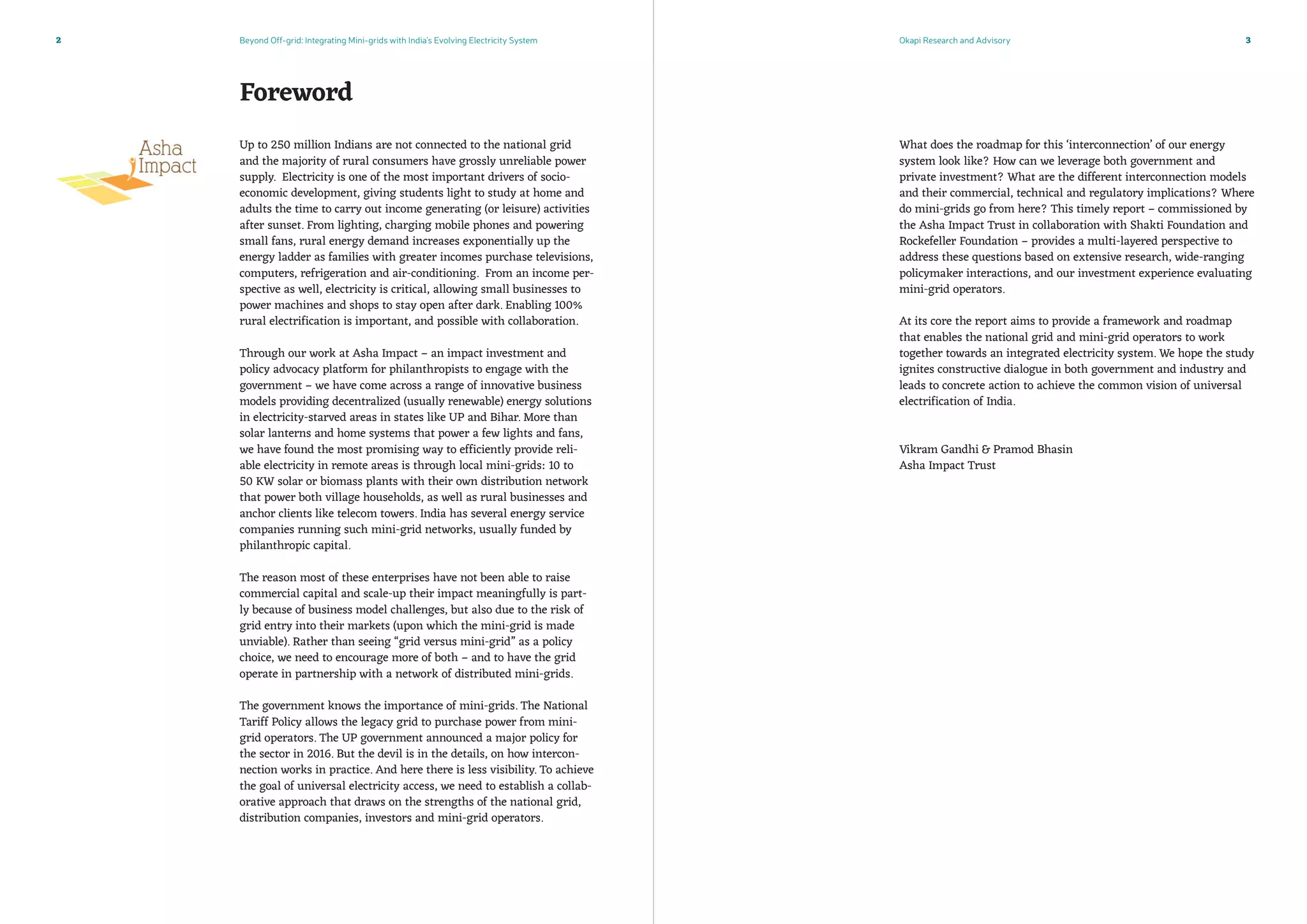 Beyond Off-grid: Integrating Mini-grids with India’s Evolving Electricity System Okapi Research and Advisory2 3
Foreword
Up to 250 million Indians are not connected to the national grid
and the majority of rural consumers have grossly unreliable power
supply. Electricity is one of the most important drivers of socio-
economic development, giving students light to study at home and
adults the time to carry out income generating (or leisure) activities
after sunset. From lighting, charging mobile phones and powering
small fans, rural energy demand increases exponentially up the
energy ladder as families with greater incomes purchase televisions,
computers, refrigeration and air-conditioning. From an income per-
spective as well, electricity is critical, allowing small businesses to
power machines and shops to stay open after dark. Enabling 100%
rural electrification is important, and possible with collaboration.
Through our work at Asha Impact – an impact investment and
policy advocacy platform for philanthropists to engage with the
government – we have come across a range of innovative business
models providing decentralized (usually renewable) energy solutions
in electricity-starved areas in states like UP and Bihar. More than
solar lanterns and home systems that power a few lights and fans,
we have found the most promising way to efficiently provide reli-
able electricity in remote areas is through local mini-grids: 10 to
50 KW solar or biomass plants with their own distribution network
that power both village households, as well as rural businesses and
anchor clients like telecom towers. India has several energy service
companies running such mini-grid networks, usually funded by
philanthropic capital.
The reason most of these enterprises have not been able to raise
commercial capital and scale-up their impact meaningfully is part-
ly because of business model challenges, but also due to the risk of
grid entry into their markets (upon which the mini-grid is made
unviable). Rather than seeing “grid versus mini-grid” as a policy
choice, we need to encourage more of both – and to have the grid
operate in partnership with a network of distributed mini-grids.
The government knows the importance of mini-grids. The National
Tariff Policy allows the legacy grid to purchase power from mini-
grid operators. The UP government announced a major policy for
the sector in 2016. But the devil is in the details, on how intercon-
nection works in practice. And here there is less visibility. To achieve
the goal of universal electricity access, we need to establish a collab-
orative approach that draws on the strengths of the national grid,
distribution companies, investors and mini-grid operators.
What does the roadmap for this ‘interconnection’ of our energy
system look like? How can we leverage both government and
private investment? What are the different interconnection models
and their commercial, technical and regulatory implications? Where
do mini-grids go from here? This timely report – commissioned by
the Asha Impact Trust in collaboration with Shakti Foundation and
Rockefeller Foundation – provides a multi-layered perspective to
address these questions based on extensive research, wide-ranging
policymaker interactions, and our investment experience evaluating
mini-grid operators.
At its core the report aims to provide a framework and roadmap
that enables the national grid and mini-grid operators to work
together towards an integrated electricity system. We hope the study
ignites constructive dialogue in both government and industry and
leads to concrete action to achieve the common vision of universal
electrification of India.
Vikram Gandhi  Pramod Bhasin
Asha Impact Trust
 
