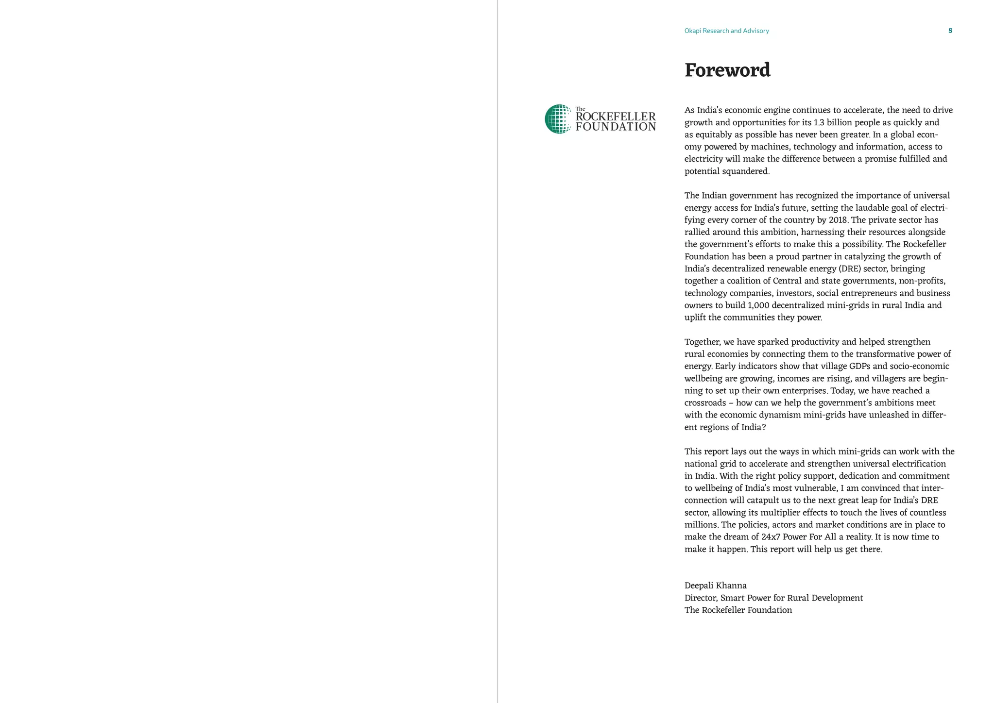 Okapi Research and Advisory 5
As India’s economic engine continues to accelerate, the need to drive
growth and opportunities for its 1.3 billion people as quickly and
as equitably as possible has never been greater. In a global econ-
omy powered by machines, technology and information, access to
electricity will make the difference between a promise fulfilled and
potential squandered.
The Indian government has recognized the importance of universal
energy access for India’s future, setting the laudable goal of electri-
fying every corner of the country by 2018. The private sector has
rallied around this ambition, harnessing their resources alongside
the government’s efforts to make this a possibility. The Rockefeller
Foundation has been a proud partner in catalyzing the growth of
India’s decentralized renewable energy (DRE) sector, bringing
together a coalition of Central and state governments, non-profits,
technology companies, investors, social entrepreneurs and business
owners to build 1,000 decentralized mini-grids in rural India and
uplift the communities they power.
Together, we have sparked productivity and helped strengthen
rural economies by connecting them to the transformative power of
energy. Early indicators show that village GDPs and socio-economic
wellbeing are growing, incomes are rising, and villagers are begin-
ning to set up their own enterprises. Today, we have reached a
crossroads – how can we help the government’s ambitions meet
with the economic dynamism mini-grids have unleashed in differ-
ent regions of India?
This report lays out the ways in which mini-grids can work with the
national grid to accelerate and strengthen universal electrification
in India. With the right policy support, dedication and commitment
to wellbeing of India’s most vulnerable, I am convinced that inter-
connection will catapult us to the next great leap for India’s DRE
sector, allowing its multiplier effects to touch the lives of countless
millions. The policies, actors and market conditions are in place to
make the dream of 24x7 Power For All a reality. It is now time to
make it happen. This report will help us get there.
Deepali Khanna
Director, Smart Power for Rural Development
The Rockefeller Foundation
Foreword
 