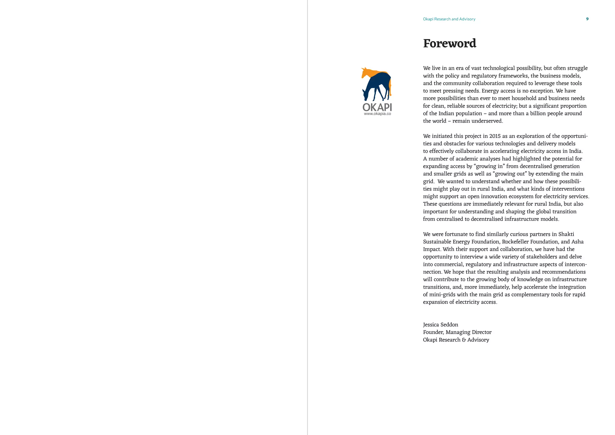 Okapi Research and Advisory 9
We live in an era of vast technological possibility, but often struggle
with the policy and regulatory frameworks, the business models,
and the community collaboration required to leverage these tools
to meet pressing needs. Energy access is no exception. We have
more possibilities than ever to meet household and business needs
for clean, reliable sources of electricity; but a significant proportion
of the Indian population – and more than a billion people around
the world – remain underserved.
We initiated this project in 2015 as an exploration of the opportuni-
ties and obstacles for various technologies and delivery models
to effectively collaborate in accelerating electricity access in India.
A number of academic analyses had highlighted the potential for
expanding access by “growing in” from decentralised generation
and smaller grids as well as “growing out” by extending the main
grid. We wanted to understand whether and how these possibili-
ties might play out in rural India, and what kinds of interventions
might support an open innovation ecosystem for electricity services.
These questions are immediately relevant for rural India, but also
important for understanding and shaping the global transition
from centralised to decentralised infrastructure models.
We were fortunate to find similarly curious partners in Shakti
Sustainable Energy Foundation, Rockefeller Foundation, and Asha
Impact. With their support and collaboration, we have had the
opportunity to interview a wide variety of stakeholders and delve
into commercial, regulatory and infrastructure aspects of intercon-
nection. We hope that the resulting analysis and recommendations
will contribute to the growing body of knowledge on infrastructure
transitions, and, more immediately, help accelerate the integration
of mini-grids with the main grid as complementary tools for rapid
expansion of electricity access.
Jessica Seddon
Founder, Managing Director
Okapi Research  Advisory
Foreword
 