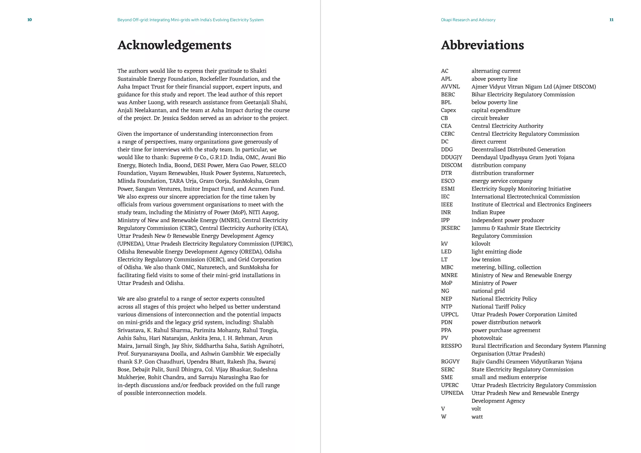 Beyond Off-grid: Integrating Mini-grids with India’s Evolving Electricity System Okapi Research and Advisory10 11
The authors would like to express their gratitude to Shakti
Sustainable Energy Foundation, Rockefeller Foundation, and the
Asha Impact Trust for their financial support, expert inputs, and
guidance for this study and report. The lead author of this report
was Amber Luong, with research assistance from Geetanjali Shahi,
Anjali Neelakantan, and the team at Asha Impact during the course
of the project. Dr. Jessica Seddon served as an advisor to the project.
Given the importance of understanding interconnection from
a range of perspectives, many organizations gave generously of
their time for interviews with the study team. In particular, we
would like to thank: Supreme  Co., G.R.I.D. India, OMC, Avani Bio
Energy, Biotech India, Boond, DESI Power, Mera Gao Power, SELCO
Foundation, Vayam Renewables, Husk Power Systems, Naturetech,
Mlinda Foundation, TARA Urja, Gram Oorja, SunMoksha, Gram
Power, Sangam Ventures, Insitor Impact Fund, and Acumen Fund.
We also express our sincere appreciation for the time taken by
officials from various government organisations to meet with the
study team, including the Ministry of Power (MoP), NITI Aayog,
Ministry of New and Renewable Energy (MNRE), Central Electricity
Regulatory Commission (CERC), Central Electricity Authority (CEA),
Uttar Pradesh New  Renewable Energy Development Agency
(UPNEDA), Uttar Pradesh Electricity Regulatory Commission (UPERC),
Odisha Renewable Energy Development Agency (OREDA), Odisha
Electricity Regulatory Commission (OERC), and Grid Corporation
of Odisha. We also thank OMC, Naturetech, and SunMoksha for
facilitating field visits to some of their mini-grid installations in
Uttar Pradesh and Odisha.
We are also grateful to a range of sector experts consulted
across all stages of this project who helped us better understand
various dimensions of interconnection and the potential impacts
on mini-grids and the legacy grid system, including: Shalabh
Srivastava, K. Rahul Sharma, Parimita Mohanty, Rahul Tongia,
Ashis Sahu, Hari Natarajan, Ankita Jena, I. H. Rehman, Arun
Maira, Jarnail Singh, Jay Shiv, Siddhartha Saha, Satish Agnihotri,
Prof. Suryanarayana Doolla, and Ashwin Gambhir. We especially
thank S.P. Gon Chaudhuri, Upendra Bhatt, Rakesh Jha, Swaraj
Bose, Debajit Palit, Sunil Dhingra, Col. Vijay Bhaskar, Sudeshna
Mukherjee, Rohit Chandra, and Sarraju Narasingha Rao for
in-depth discussions and/or feedback provided on the full range
of possible interconnection models.
AbbreviationsAcknowledgements
alternating current
above poverty line
Ajmer Vidyut Vitran Nigam Ltd (Ajmer DISCOM)
Bihar Electricity Regulatory Commission
below poverty line
capital expenditure
circuit breaker
Central Electricity Authority
Central Electricity Regulatory Commission
direct current
Decentralised Distributed Generation
Deendayal Upadhyaya Gram Jyoti Yojana
distribution company
distribution transformer
energy service company
Electricity Supply Monitoring Initiative
International Electrotechnical Commission
Institute of Electrical and Electronics Engineers
Indian Rupee
independent power producer
Jammu  Kashmir State Electricity
Regulatory Commission
kilovolt
light emitting diode
low tension
metering, billing, collection
Ministry of New and Renewable Energy
Ministry of Power
national grid
National Electricity Policy
National Tariff Policy
Uttar Pradesh Power Corporation Limited
power distribution network
power purchase agreement
photovoltaic
Rural Electrification and Secondary System Planning
Organisation (Uttar Pradesh)
Rajiv Gandhi Grameen Vidyutikaran Yojana
State Electricity Regulatory Commission
small and medium enterprise
Uttar Pradesh Electricity Regulatory Commission
Uttar Pradesh New and Renewable Energy
Development Agency
volt
watt
AC
APL
AVVNL	
BERC
BPL
Capex
CB
CEA
CERC
DC
DDG
DDUGJY	
DISCOM	
DTR
ESCO
ESMI
IEC
IEEE
INR
IPP
JKSERC	
kV
LED
LT
MBC
MNRE
MoP
NG
NEP
NTP
UPPCL
PDN
PPA	
PV
RESSPO
RGGVY
SERC 	
SME
UPERC
UPNEDA
V 	
W 	
 