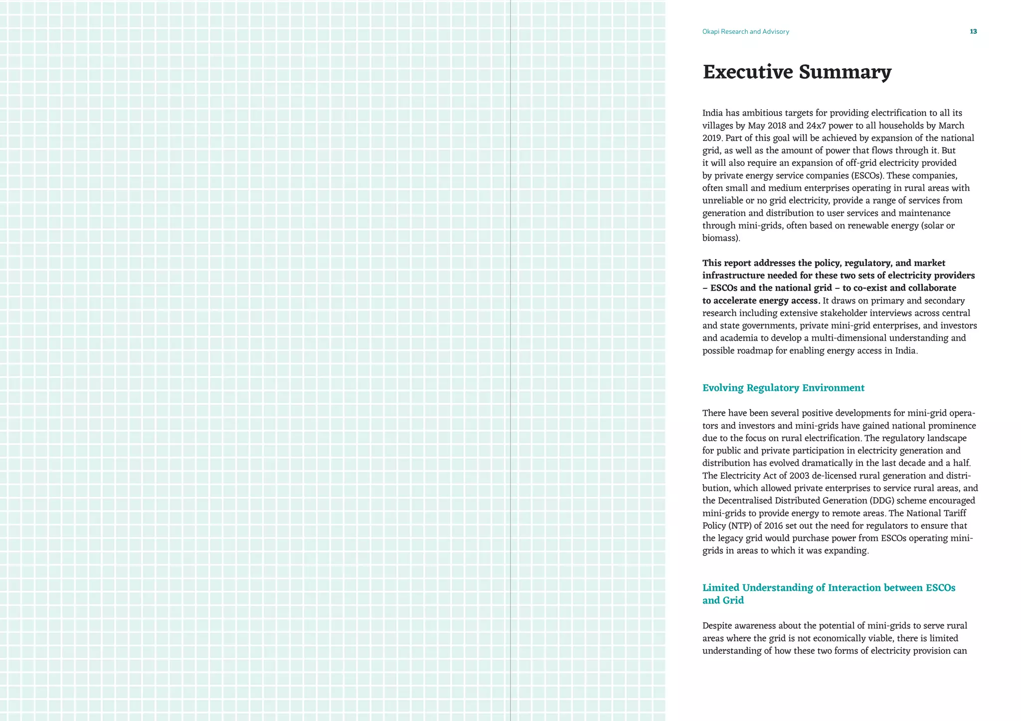 Okapi Research and Advisory 13
Executive Summary
India has ambitious targets for providing electrification to all its
villages by May 2018 and 24x7 power to all households by March
2019. Part of this goal will be achieved by expansion of the national
grid, as well as the amount of power that flows through it. But
it will also require an expansion of off-grid electricity provided
by private energy service companies (ESCOs). These companies,
often small and medium enterprises operating in rural areas with
unreliable or no grid electricity, provide a range of services from
generation and distribution to user services and maintenance
through mini-grids, often based on renewable energy (solar or
biomass). 
This report addresses the policy, regulatory, and market
infrastructure needed for these two sets of electricity providers
– ESCOs and the national grid – to co-exist and collaborate
to accelerate energy access. It draws on primary and secondary
research including extensive stakeholder interviews across central
and state governments, private mini-grid enterprises, and investors
and academia to develop a multi-dimensional understanding and
possible roadmap for enabling energy access in India.
Evolving Regulatory Environment
There have been several positive developments for mini-grid opera-
tors and investors and mini-grids have gained national prominence
due to the focus on rural electrification. The regulatory landscape
for public and private participation in electricity generation and
distribution has evolved dramatically in the last decade and a half.
The Electricity Act of 2003 de-licensed rural generation and distri-
bution, which allowed private enterprises to service rural areas, and
the Decentralised Distributed Generation (DDG) scheme encouraged
mini-grids to provide energy to remote areas. The National Tariff
Policy (NTP) of 2016 set out the need for regulators to ensure that
the legacy grid would purchase power from ESCOs operating mini-
grids in areas to which it was expanding.
Limited Understanding of Interaction between ESCOs
and Grid
Despite awareness about the potential of mini-grids to serve rural
areas where the grid is not economically viable, there is limited
understanding of how these two forms of electricity provision can
 