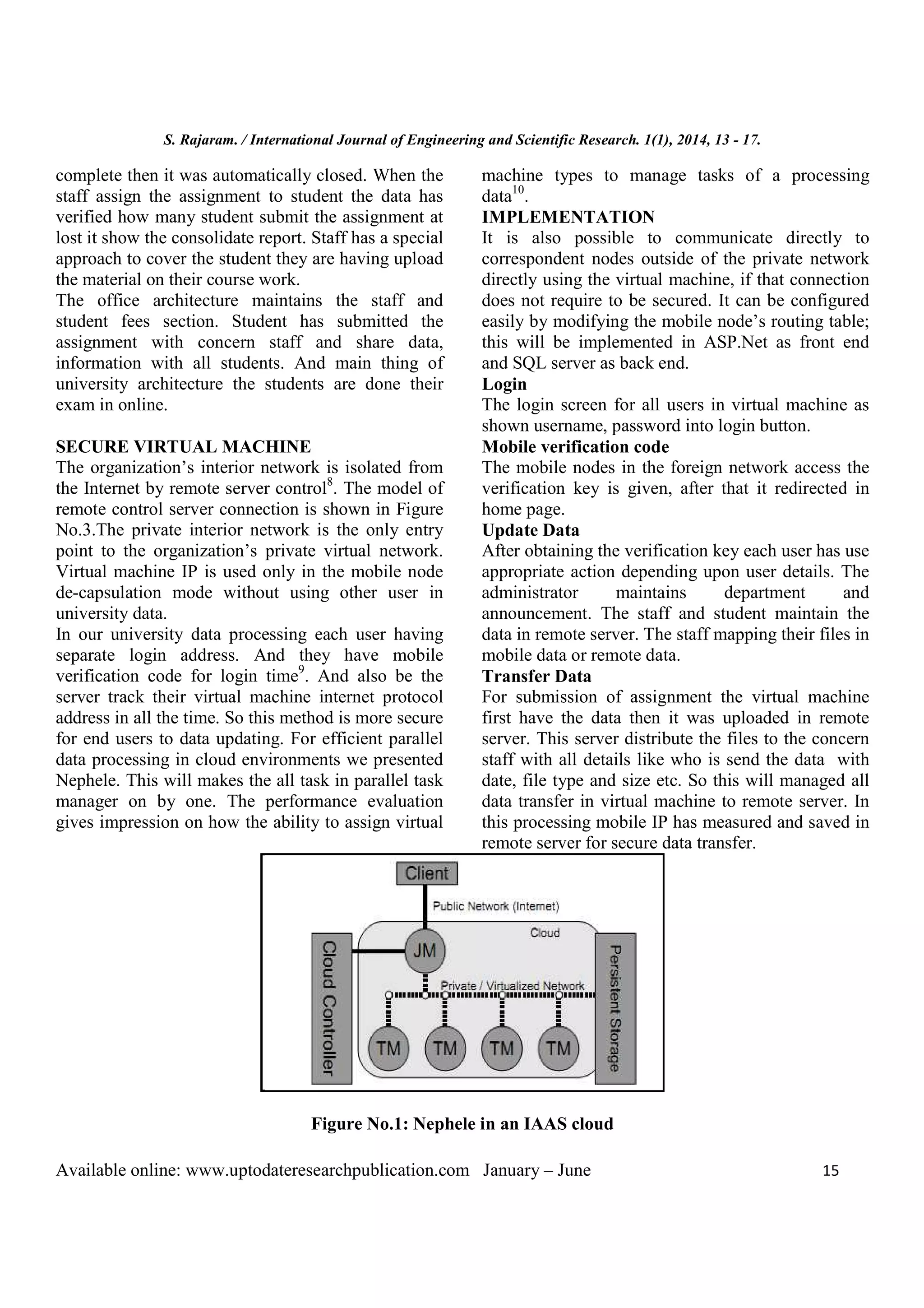 S. Rajaram. / International Journal of Engineering and Scientific Research. 1(1), 2014, 13 - 17.
Available online: www.uptodateresearchpublication.com January – June 15
complete then it was automatically closed. When the
staff assign the assignment to student the data has
verified how many student submit the assignment at
lost it show the consolidate report. Staff has a special
approach to cover the student they are having upload
the material on their course work.
The office architecture maintains the staff and
student fees section. Student has submitted the
assignment with concern staff and share data,
information with all students. And main thing of
university architecture the students are done their
exam in online.
SECURE VIRTUAL MACHINE
The organization’s interior network is isolated from
the Internet by remote server control8
. The model of
remote control server connection is shown in Figure
No.3.The private interior network is the only entry
point to the organization’s private virtual network.
Virtual machine IP is used only in the mobile node
de-capsulation mode without using other user in
university data.
In our university data processing each user having
separate login address. And they have mobile
verification code for login time9
. And also be the
server track their virtual machine internet protocol
address in all the time. So this method is more secure
for end users to data updating. For efficient parallel
data processing in cloud environments we presented
Nephele. This will makes the all task in parallel task
manager on by one. The performance evaluation
gives impression on how the ability to assign virtual
machine types to manage tasks of a processing
data10
.
IMPLEMENTATION
It is also possible to communicate directly to
correspondent nodes outside of the private network
directly using the virtual machine, if that connection
does not require to be secured. It can be configured
easily by modifying the mobile node’s routing table;
this will be implemented in ASP.Net as front end
and SQL server as back end.
Login
The login screen for all users in virtual machine as
shown username, password into login button.
Mobile verification code
The mobile nodes in the foreign network access the
verification key is given, after that it redirected in
home page.
Update Data
After obtaining the verification key each user has use
appropriate action depending upon user details. The
administrator maintains department and
announcement. The staff and student maintain the
data in remote server. The staff mapping their files in
mobile data or remote data.
Transfer Data
For submission of assignment the virtual machine
first have the data then it was uploaded in remote
server. This server distribute the files to the concern
staff with all details like who is send the data with
date, file type and size etc. So this will managed all
data transfer in virtual machine to remote server. In
this processing mobile IP has measured and saved in
remote server for secure data transfer.
Figure No.1: Nephele in an IAAS cloud
 