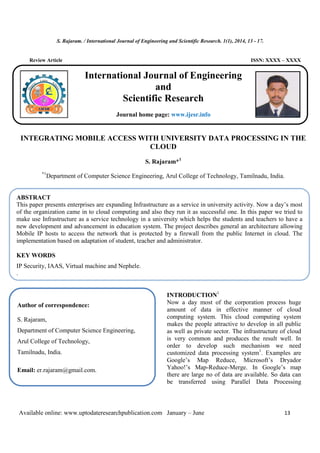 S. Rajaram. / International Journal of Engineering and Scientific Research. 1(1), 2014, 13 - 17.
Available online: www.uptodateresearchpublication.com January – June 13
Review Article ISSN: XXXX – XXXX
INTEGRATING MOBILE ACCESS WITH UNIVERSITY DATA PROCESSING IN THE
CLOUD
S. Rajaram*1
*1
Department of Computer Science Engineering, Arul College of Technology, Tamilnadu, India.
.
INTRODUCTION1
Now a day most of the corporation process huge
amount of data in effective manner of cloud
computing system. This cloud computing system
makes the people attractive to develop in all public
as well as private sector. The infrastructure of cloud
is very common and produces the result well. In
order to develop such mechanism we need
customized data processing system1
. Examples are
Google’s Map Reduce, Microsoft’s Dryador
Yahoo!’s Map-Reduce-Merge. In Google’s map
there are large no of data are available. So data can
be transferred using Parallel Data Processing
ABSTRACT
This paper presents enterprises are expanding Infrastructure as a service in university activity. Now a day’s most
of the organization came in to cloud computing and also they run it as successful one. In this paper we tried to
make use Infrastructure as a service technology in a university which helps the students and teachers to have a
new development and advancement in education system. The project describes general an architecture allowing
Mobile IP hosts to access the network that is protected by a firewall from the public Internet in cloud. The
implementation based on adaptation of student, teacher and administrator.
KEY WORDS
IP Security, IAAS, Virtual machine and Nephele.
.
Author of correspondence:
S. Rajaram,
Department of Computer Science Engineering,
Arul College of Technology,
Tamilnadu, India.
Email: er.rajaram@gmail.com.
.
International Journal of Engineering
and
Scientific Research
Journal home page: www.ijesr.info
 
