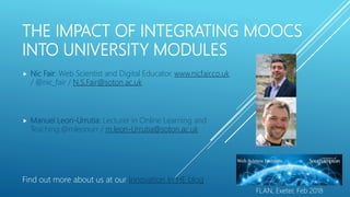 THE IMPACT OF INTEGRATING MOOCS
INTO UNIVERSITY MODULES
Find out more about us at our Innovation In HE blog
 Nic Fair: Web Scientist and Digital Educator. www.nicfair.co.uk
/ @nic_fair / N.S.Fair@soton.ac.uk
 Manuel Leon-Urrutia: Lecturer in Online Learning and
Teaching.@mleonurr / m.leon-Urrutia@soton.ac.uk
FLAN, Exeter, Feb 2018
 