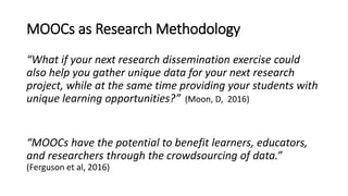 MOOCs as Research Methodology
“What if your next research dissemination exercise could
also help you gather unique data for your next research
project, while at the same time providing your students with
unique learning opportunities?” (Moon, D, 2016)
“MOOCs have the potential to benefit learners, educators,
and researchers through the crowdsourcing of data.”
(Ferguson et al, 2016)
 