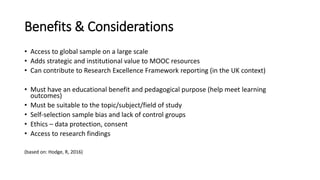 Benefits & Considerations
• Access to global sample on a large scale
• Adds strategic and institutional value to MOOC resources
• Can contribute to Research Excellence Framework reporting (in the UK context)
• Must have an educational benefit and pedagogical purpose (help meet learning
outcomes)
• Must be suitable to the topic/subject/field of study
• Self-selection sample bias and lack of control groups
• Ethics – data protection, consent
• Access to research findings
(based on: Hodge, R, 2016)
 