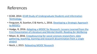 References
• ECAR, 2014. ECAR Study of Undergraduate Students and Information
Technology.
• Ferguson, R, Scanlon, E & Harris, L, 2016. Developing a Strategic Approach
to MOOCs
• Hodge, R, 2016. Adapting a MOOC for Research: Lessons Learned from the
First Presentation of Literature and Mental Health: Reading for Wellbeing
• Moon, D, 2016. Crowdsourcing for social sciences researchers: data
gathering, teaching, learning and research dissemination from a single
project
• Reich, J, 2015. Rebooting MOOC Research
 
