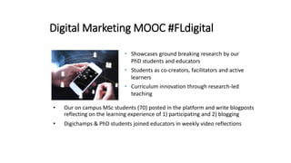 Digital Marketing MOOC #FLdigital
• Our on campus MSc students (70) posted in the platform and write blogposts
reflecting on the learning experience of 1) participating and 2) blogging
• Digichamps & PhD students joined educators in weekly video reflections
• Showcases ground breaking research by our
PhD students and educators
• Students as co-creators, facilitators and active
learners
• Curriculum innovation through research-led
teaching
 