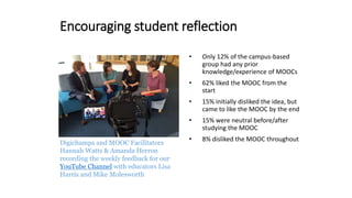 Encouraging student reflection
Digichamps and MOOC Facilitators
Hannah Watts & Amanda Herron
recording the weekly feedback for our
YouTube Channel with educators Lisa
Harris and Mike Molesworth
• Only 12% of the campus-based
group had any prior
knowledge/experience of MOOCs
• 62% liked the MOOC from the
start
• 15% initially disliked the idea, but
came to like the MOOC by the end
• 15% were neutral before/after
studying the MOOC
• 8% disliked the MOOC throughout
 