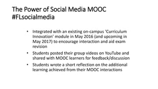 The Power of Social Media MOOC
#FLsocialmedia
• Integrated with an existing on-campus ‘Curriculum
Innovation’ module in May 2016 (and upcoming in
May 2017) to encourage interaction and aid exam
revision
• Students posted their group videos on YouTube and
shared with MOOC learners for feedback/discussion
• Students wrote a short reflection on the additional
learning achieved from their MOOC interactions
 