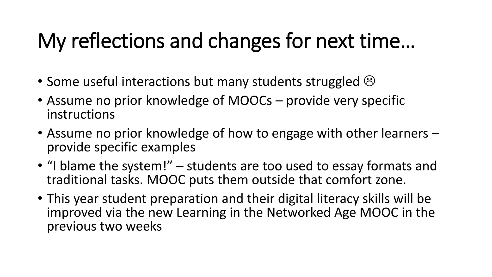 My reflections and changes for next time…
• Some useful interactions but many students struggled 
• Assume no prior knowledge of MOOCs – provide very specific
instructions
• Assume no prior knowledge of how to engage with other learners –
provide specific examples
• “I blame the system!” – students are too used to essay formats and
traditional tasks. MOOC puts them outside that comfort zone.
• This year student preparation and their digital literacy skills will be
improved via the new Learning in the Networked Age MOOC in the
previous two weeks
 