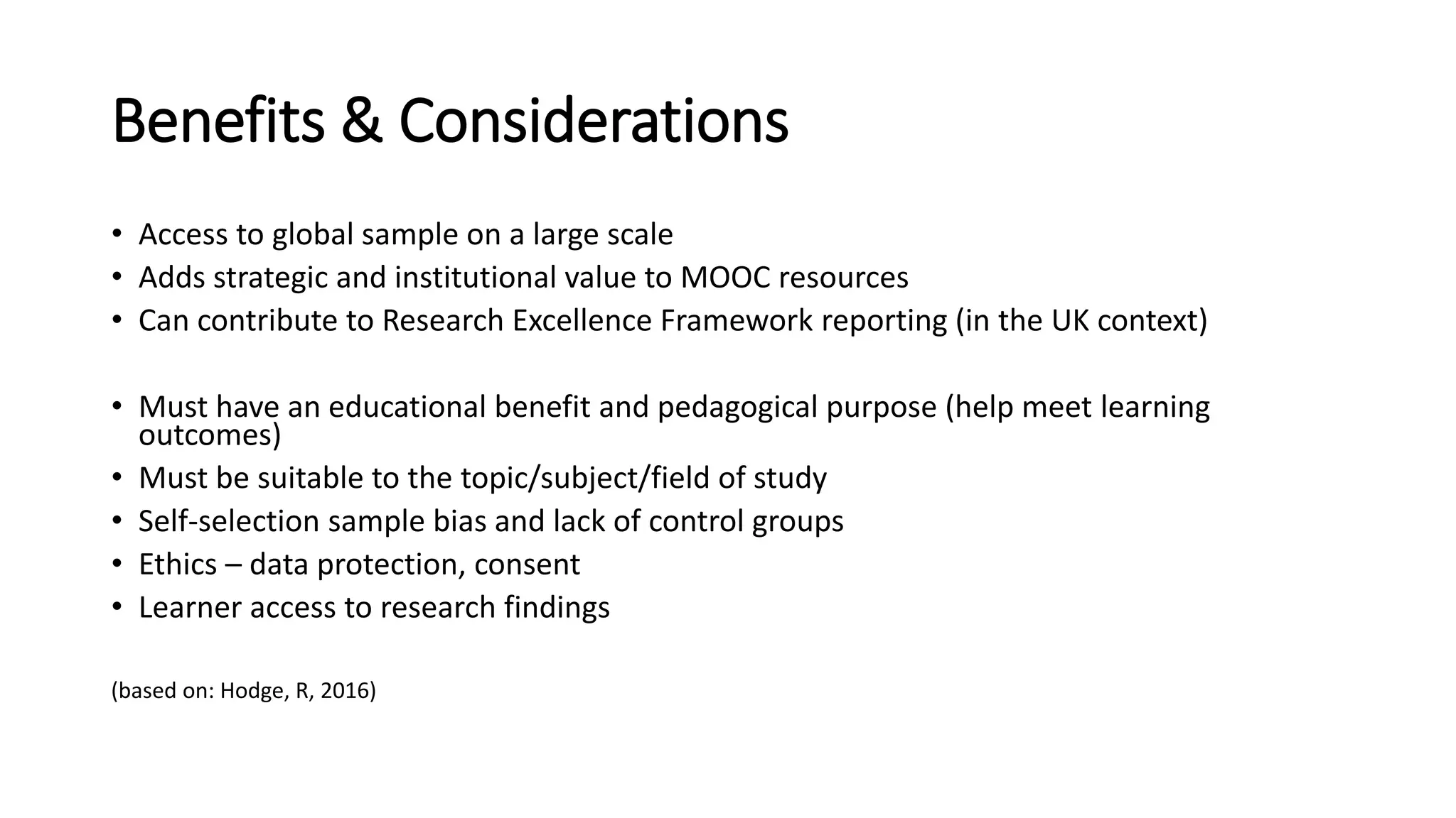 Benefits & Considerations
• Access to global sample on a large scale
• Adds strategic and institutional value to MOOC resources
• Can contribute to Research Excellence Framework reporting (in the UK context)
• Must have an educational benefit and pedagogical purpose (help meet learning
outcomes)
• Must be suitable to the topic/subject/field of study
• Self-selection sample bias and lack of control groups
• Ethics – data protection, consent
• Learner access to research findings
(based on: Hodge, R, 2016)
 