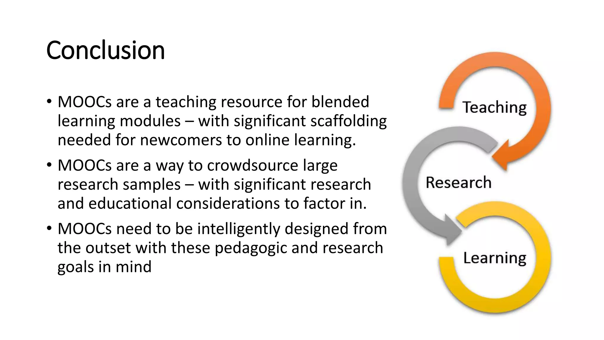Conclusion
• MOOCs are a teaching resource for blended
learning modules – with significant scaffolding
needed for newcomers to online learning.
• MOOCs are a way to crowdsource large
research samples – with significant research
and educational considerations to factor in.
• MOOCs need to be intelligently designed from
the outset with these pedagogic and research
goals in mind
 